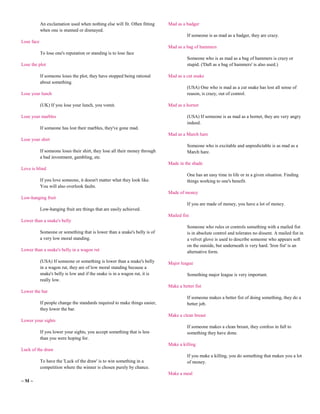 An exclamation used when nothing else will fit. Often fitting     Mad as a badger
            when one is stunned or dismayed.
                                                                                        If someone is as mad as a badger, they are crazy.
Lose face
                                                                              Mad as a bag of hammers
            To lose one's reputation or standing is to lose face
                                                                                        Someone who is as mad as a bag of hammers is crazy or
Lose the plot                                                                           stupid. ('Daft as a bag of hammers' is also used.)

            If someone loses the plot, they have stopped being rational       Mad as a cut snake
            about something.
                                                                                        (USA) One who is mad as a cut snake has lost all sense of
Lose your lunch                                                                         reason, is crazy, out of control.

            (UK) If you lose your lunch, you vomit.                           Mad as a hornet

Lose your marbles                                                                       (USA) If someone is as mad as a hornet, they are very angry
                                                                                        indeed.
            If someone has lost their marbles, they've gone mad.
                                                                              Mad as a March hare
Lose your shirt
                                                                                        Someone who is excitable and unpredictable is as mad as a
            If someone loses their shirt, they lose all their money through             March hare.
            a bad investment, gambling, etc.
                                                                              Made in the shade
Love is blind
                                                                                        One has an easy time in life or in a given situation. Finding
            If you love someone, it doesn't matter what they look like.                 things working to one's benefit.
            You will also overlook faults.
                                                                              Made of money
Low-hanging fruit
                                                                                        If you are made of money, you have a lot of money.
            Low-hanging fruit are things that are easily achieved.
                                                                              Mailed fist
Lower than a snake's belly
                                                                                        Someone who rules or controls something with a mailed fist
            Someone or something that is lower than a snake's belly is of               is in absolute control and tolerates no dissent. A mailed fist in
            a very low moral standing.                                                  a velvet glove is used to describe someone who appears soft
                                                                                        on the outside, but underneath is very hard. 'Iron fist' is an
Lower than a snake's belly in a wagon rut                                               alternative form.

            (USA) If someone or something is lower than a snake's belly       Major league
            in a wagon rut, they are of low moral standing because a
            snake's belly is low and if the snake is in a wagon rut, it is              Something major league is very important.
            really low.
                                                                              Make a better fist
Lower the bar
                                                                                        If someone makes a better fist of doing something, they do a
            If people change the standards required to make things easier,              better job.
            they lower the bar.
                                                                              Make a clean breast
Lower your sights
                                                                                        If someone makes a clean breast, they confess in full to
            If you lower your sights, you accept something that is less                 something they have done.
            than you were hoping for.
                                                                              Make a killing
Luck of the draw
                                                                                        If you make a killing, you do something that makes you a lot
            To have the 'Luck of the draw' is to win something in a                     of money.
            competition where the winner is chosen purely by chance.
                                                                              Make a meal
~M~
 