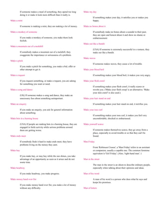 If someone makes a meal of something, they spend too long      Make my day
           doing it or make it look more difficult than it really is.
                                                                                    If something makes your day, it satisfies you or makes you
Make a mint                                                                         happy.

           If someone is making a mint, they are making a lot of money.   Make no bones about it

Make a monkey of someone                                                            If somebody make no bones about a scandal in their past,
                                                                                    they are open and honest about it and show no shame or
           If you make a monkey of someone, you make them look                      embarrassment.
           foolish.
                                                                          Make out like a bandit
Make a mountain out of a molehill
                                                                                    (USA) If someone is extremely successful in a venture, they
           If somebody makes a mountain out of a molehill, they                     make out like a bandit.
           exaggerate the importance or seriousness of a problem.
                                                                          Make waves
Make a pitch
                                                                                    If someone makes waves, they cause a lot of trouble.
           If you make a pitch for something, you make a bid, offer or
           other attempt to get it.                                       Make your blood boil

Make a request                                                                      If something makes your blood boil, it makes you very angry.

           If you request something, or make a request, you are asking    Make your flesh crawl
           for something you want or need.
                                                                                    If something makes your flesh crawl, it really scares or
Make a song and dance                                                               revolts you. ('Make your flesh creep' is an alternative. 'Make
                                                                                    your skin crawl' is also used.)
           (UK) If someone makes a song and dance, they make an
           unecessary fuss about something unimportant.                   Make your hair stand on end

Make an enquiry                                                                     If something makes your hair stand on end, it terrifies you.

           If you make an enquiry, you ask for general information        Make your toes curl
           about something.
                                                                                    If something makes your toes curl, it makes you feel very
Make bets in a burning house                                                        uncomfortable, shocked or embarrassed.

           (USA) If people are making bets in a burning house, they are   Make yourself scarce
           engaged in futile activity while serious problems around
           them are getting worse.                                                  If someone makes themselves scarce, they go away from a
                                                                                    place, especially to avoid trouble or so that they can't be
Make ends meet                                                                      found.

           If somebody finds it hard to make ends meet, they have         Man Friday
           problems living on the money they earn.
                                                                                    From 'Robinson Crusoe', a 'Man Friday' refers to an assistant
Make hay                                                                            or companion, usually a capable one. The common feminine
                                                                                    equivalent is 'Girl Friday'. (Also, 'right-hand man'. )
           If you make hay, or may hay while the sun shines, you take
           advantage of an opportunity as soon as it arises and do not    Man in the street
           waste time.
                                                                                    The man in the street is an idiom to describe ordinary people,
Make headway                                                                        especially when talking about their opinions and ideas.

           If you make headway, you make progress.                        Man of his word

Make money hand over fist                                                           A man of his word is a person who does what he says and
                                                                                    keeps his promises.
           If you make money hand over fist, you make a lot of money
           without any difficulty.                                        Man of letters
 