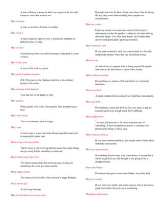 A man of letters is someone who is an expert in the arts and             If people march to the beat of their own drum, they do things
         literature, and often a writer too.                                      the way they want without taking other people into
                                                                                  consideration.
Man of means
                                                                        Mark my words
         A man, or woman, of means is wealthy.
                                                                                  Mark my words is an expression used to lend an air of
Man of parts                                                                      seriousness to what the speaker is about to say when talking
                                                                                  about the future. You often hear drunks say it before they
         A man of parts is a person who is talented in a number of                deliver some particularly spurious nonsense.
         different areas or ways.
                                                                        Mark someone's card
Man of straw
                                                                                  If you mark someone's card, you correct them in a forceful
         A weak person that can easily be beaten of changed is a man              and prompt manner when they say something wrong.
         of straw.
                                                                        Marked man
Man of the cloth
                                                                                  A marked man is a person who is being targeted by people
         A man of the cloth is a priest.                                          who want to do them harm or cause them trouble.

Man on the Clapham omnibus                                              Matter of life and death

         (UK) The man on the Clapham omnibus is the ordinary                      If something is a matter of life and death, it is extremely
         person in the street.                                                    important.

Man proposes, God disposes                                              Mealy-mouthed

         Your fate lies in the hands of God.                                      A mealy-mouthed person doesn't say what they mean clearly.

Man upstairs                                                            Meat and drink

         When people refer to the man upstairs, they are referring to             If something is meat and drink to you, you enjoy it and are
         God.                                                                     naturally good at it, though many find it difficult.

Man's best friend                                                       Meat and potatoes

         This is an idiomatic term for dogs.                                      The meat and potatoes is the most important part of
                                                                                  something. A meat and potatoes person is someone who
Man's man
                                                                                  prefers plain things to fancy ones.
         A man's man is a man who does things enjoyed by men and
                                                                        Meet someone halfway
         is respected by other men.
                                                                                  If you meet someone halfway, you accept some of their ideas
Many a slip twixt cup and lip
                                                                                  and make concessions.
         There's many a slip twixt cup and lip means that many things
                                                                        Meet your expectations
         can go wrong before something is achieved.
                                                                                  If something doesn't meet your expectations, it means that it
Many hands make light work
                                                                                  wasn't as good as you had thought it was going to be; a
         This idiom means that when everyone gets involved in                     disappointment.
         something, the work gets done quickly.
                                                                        Meet your Maker
Many happy returns
                                                                                  If someone has gone to meet their Maker, they have died.
         This expression is used to wish someone a happy birthday.
                                                                        Meet your match
Many moons ago
                                                                                  If you meet your match, you meet a person who is at least as
         A very long time ago.                                                    good if not better than you are at something.

March to the beat of your own drum                                      Megaphone diplomacy
 