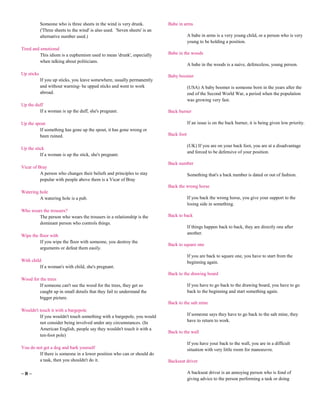 Someone who is three sheets in the wind is very drunk.           Babe in arms
            ('Three sheets to the wind' is also used. 'Seven sheets' is an
            alternative number used.)                                                    A babe in arms is a very young child, or a person who is very
                                                                                         young to be holding a position.
Tired and emotional
          This idiom is a euphemism used to mean 'drunk', especially         Babe in the woods
          when talking about politicians.
                                                                                         A babe in the woods is a naive, defenceless, young person.
Up sticks                                                                    Baby boomer
            If you up sticks, you leave somewhere, usually permanently
            and without warning- he upped sticks and went to work                        (USA) A baby boomer is someone born in the years after the
            abroad.                                                                      end of the Second World War, a period when the population
                                                                                         was growing very fast.
Up the duff
         If a woman is up the duff, she's pregnant.                          Back burner

Up the spout                                                                             If an issue is on the back burner, it is being given low priority.
         If something has gone up the spout, it has gone wrong or
         been ruined.                                                        Back foot

                                                                                         (UK) If you are on your back foot, you are at a disadvantage
Up the stick
                                                                                         and forced to be defensive of your position.
          If a woman is up the stick, she's pregnant.
                                                                             Back number
Vicar of Bray
          A person who changes their beliefs and principles to stay                      Something that's a back number is dated or out of fashion.
          popular with people above them is a Vicar of Bray
                                                                             Back the wrong horse
Watering hole
         A watering hole is a pub.                                                       If you back the wrong horse, you give your support to the
                                                                                         losing side in something.
Who wears the trousers?
        The person who wears the trousers in a relationship is the           Back to back
        dominant person who controls things.
                                                                                         If things happen back to back, they are directly one after
                                                                                         another.
Wipe the floor with
         If you wipe the floor with someone, you destroy the
                                                                             Back to square one
         arguments or defeat them easily.
                                                                                         If you are back to square one, you have to start from the
With child                                                                               beginning again.
         If a woman's with child, she's pregnant.
                                                                             Back to the drawing board
Wood for the trees
         If someone can't see the wood for the trees, they get so                        If you have to go back to the drawing board, you have to go
         caught up in small details that they fail to understand the                     back to the beginning and start something again.
         bigger picture.
                                                                             Back to the salt mine
Wouldn't touch it with a bargepole
         If you wouldn't touch something with a bargepole, you would                     If someone says they have to go back to the salt mine, they
         not consider being involved under any circumstances. (In                        have to return to work.
         American English, people say they wouldn't touch it with a
                                                                             Back to the wall
         ten-foot pole)
                                                                                         If you have your back to the wall, you are in a difficult
You do not get a dog and bark yourself                                                   situation with very little room for manoeuvre.
         If there is someone in a lower position who can or should do
         a task, then you shouldn't do it.                                   Backseat driver

~B~                                                                                      A backseat driver is an annoying person who is fond of
                                                                                         giving advice to the person performing a task or doing
 