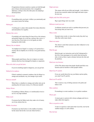 If negotiations between countries or parties are held through   Might and main
         press releases and announcements, this is megaphone
         diplomacy, aiming to force the other party into adopting a                This means with all your effort and strength. As he failed in
         desired position.                                                         the previous exam,the student tried might and main to pass
                                                                                   the next one.
Melt your heart
                                                                         Mighty oaks from little acorns grow
         If something melts your heart, it affects you emotionally and
         you cannot control the feeling.                                           Big or great things start very small.

Melting pot                                                              Millstone round your neck

         A melting pot is a place where people from many ethnicities               A millstone around your neck is a problem that prevents you
         and nationalities live together.                                          from doing what you want to do.

Memory like a sieve                                                      Mince words

         If somebody can't retain things for long in his or her memory             If people mince words, or mince their words, they don't say
         and quickly forgets, he or she has a memory like a sieve. A               what they really mean clearly.
         sieve has lots of tiny holes in it to let liquids out while
         keeping the solids inside.                                      Mind over matter

Memory like an elephant                                                            This idiom is used when someone uses their willpower to rise
                                                                                   above adversity.
         'An elephant never forgets' is a saying, so if a person has a
         memory like an elephant, he or she has a very good memory       Mind the gap
         indeed.
                                                                                   Mind the gap is an instruction used on the Underground in
Mend fences                                                                        the UK to warn passengers to be careful when leaving the
                                                                                   tube or train as there is quite a distance between the train and
         When people mend fences, they try to improve or restore                   the platform.
         relations that have been damaged by disputes or arguments.
                                                                         Mind your own beeswax
Mess with a bull, you get the horns
                                                                                   (USA) This idiom means that people should mind their own
         If you do something stupid or dangerous, you can get hurt.                business and not interfere in other people's affairs.

Method in his madness                                                    Mind Your P's and Q's

         If there's method in someone's madness, they do things in a               If you are careful about the way you behave and are polite,
         strange and unorthodox way, but manage to get results.                    you mind Your P's and Q's.

Mexican standoff                                                         Mind your P's and Q's

         When there is a deadlock in strategy and neither side can do              This is used as a way of telling someone to be polite and
         anything that will ensure victory, it's a Mexican standoff.               behave well.

Mickey Mouse                                                             Mint condition

         If something is Mickey Mouse, it is intellectually trivial or             If something is in mint condition, it is in perfect condition.
         not of a very high standard.
                                                                         Misery guts
Midas touch
                                                                                   A misery guts is a person who's always unhappy and tries to
         If someone has the Midas touch, they make a lot of money                  make others feel negative.
         out of any scheme they try.
                                                                         Miss is as good as a mile
Middle of nowhere
                                                                                   A miss is as good as a mile means that if you fail, even by the
         If someone says that he/she is in the middle of nowhere,                  smallest margin, it is still a failure.
         he/she means that he/she is not sure where he/she is.
                                                                         Miss the boat
 