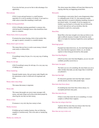 If you miss the boat, you are too late to take advantage of an              This idiom means that children will learn their behaviour by
         opportunity.                                                                copying what they see happening around them.

Mom and pop                                                                 Moot point

         (USA) A mom and pop business is a small business,                           If something's a moot point, there's some disagreement about
         especially if it is run by members of a family. It can used in a            it: a debatable point. In the U.S., this expression usually
         wider sense to mean that something is small scale.                          means that there is no point in debating something, because it
                                                                                     just doesn't matter. An example: If you are arguing over
Monday morning quarterback                                                           whether to go the beach or to the park, but you find out the
                                                                                     car won't start and you can't go anywhere, then the
         (USA) A Monday morning quarterback is someone who,                          destination is said to be a moot point.
         with the benefit of hindsight, knows what should have been
         done in a situation.                                               Moral fibre

Money burns a hole in your pocket                                                    Moral fibre is the inner strength to do what you believe to be
                                                                                     right in difficult situations Example: He lacked the moral
         If someone has money burning a hole in their pocket, they                   fibre to be leader (In American English the correct spelling is
         are eager to spend it, normally in a wasteful manner.                       'fiber'.)

Money doesn`t grow on trees                                                 Moral high ground

         This means that you have to work to earn money; it doesn't                  If people have/take/claim/seize, etc, the moral high ground,
         come easily or without effort.                                              they claim that their arguments, beliefs, etc, are morally
                                                                                     superior to those being put forward by other people.
Money for jam
                                                                            More front than Brighton
         If something's money for jam, it's a very easy way of making
         money.                                                                      (UK) If you have more front than Brighton, you are very self-
                                                                                     confident, possibly excessively so.
Money for old rope
                                                                            More haste, less speed
         (UK) If something's money for old rope, it's a very easy way
         of making money.                                                            The faster you try to do something, the more likely you are to
                                                                                     make mistakes that make you take longer than it would had
Money laundering
                                                                                     you planned it.
         If people launder money, they get money made illegally into
                                                                            More heat than light
         the mainstream so that it is believed to be legitimate and
         clean.                                                                      If a discussion generates more heat than light, it doesn't
                                                                                     provide answers, but does make people angry.
Money makes many things
                                                                            More holes than Swiss cheese
         This means that money is important.
                                                                                     If something has more holes than a Swiss cheese, it is
Money talks
                                                                                     incomplete,and lacks many parts.
         This means that people can convey many messages with
                                                                            More than meets the eye
         money, and many things can be discovered about people by
         observing the way they use their money.                                     If there is more than meets the eye to something, it is more
                                                                                     complex or difficult than it appears.
Money to burn
                                                                            More than one string to their bow
         If someone is very rich, they have money to burn.
                                                                                     A person who has more than one string to their bow has
Monkey business
                                                                                     different talents or skills to fall back on.
         If children get up to monkey business, they are behaving
                                                                            More than one way to skin a cat
         naughtily or mischievously. This is the same as 'monkeying
         around'.

Monkey see, monkey do
 