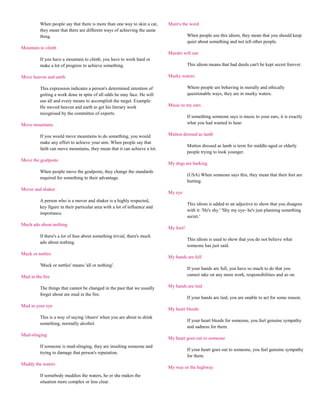 When people say that there is more than one way to skin a cat,    Mum's the word
         they mean that there are different ways of achieving the same
         thing.                                                                       When people use this idiom, they mean that you should keep
                                                                                      quiet about something and not tell other people.
Mountain to climb
                                                                           Murder will out
         If you have a mountain to climb, you have to work hard or
         make a lot of progress to achieve something.                                 This idiom means that bad deeds can't be kept secret forever.

Move heaven and earth                                                      Murky waters

         This expression indicates a person's determined intention of                 Where people are behaving in morally and ethically
         getting a work done in spite of all odds he may face. He will                questionable ways, they are in murky waters.
         use all and every means to accomplish the target. Example:
         He moved heaven and earth to get his literary work                Music to my ears
         recognised by the committee of experts.
                                                                                      If something someone says is music to your ears, it is exactly
Move mountains                                                                        what you had wanted to hear.

         If you would move mountains to do something, you would            Mutton dressed as lamb
         make any effort to achieve your aim. When people say that
                                                                                      Mutton dressed as lamb is term for middle-aged or elderly
         faith can move mountains, they mean that it can achieve a lot.
                                                                                      people trying to look younger.
Move the goalposts
                                                                           My dogs are barking
         When people move the goalposts, they change the standards
                                                                                      (USA) When someone says this, they mean that their feet are
         required for something to their advantage.
                                                                                      hurting.
Mover and shaker
                                                                           My eye
         A person who is a mover and shaker is a highly respected,
                                                                                      This idiom is added to an adjective to show that you disagree
         key figure in their particular area with a lot of influence and
                                                                                      with it: 'He's shy.' 'Shy my eye- he's just planning something
         importance.
                                                                                      secret.'
Much ado about nothing
                                                                           My foot!
         If there's a lot of fuss about something trivial, there's much
                                                                                      This idiom is used to show that you do not believe what
         ado about nothing.
                                                                                      someone has just said.
Muck or nettles
                                                                           My hands are full
         'Muck or nettles' means 'all or nothing'.
                                                                                      If your hands are full, you have so much to do that you
Mud in the fire                                                                       cannot take on any more work, responsibilities and so on.

         The things that cannot be changed in the past that we usually     My hands are tied
         forget about are mud in the fire.
                                                                                      If your hands are tied, you are unable to act for some reason.
Mud in your eye
                                                                           My heart bleeds
         This is a way of saying 'cheers' when you are about to drink
                                                                                      If your heart bleeds for someone, you feel genuine sympathy
         something, normally alcohol.
                                                                                      and sadness for them.
Mud-slinging
                                                                           My heart goes out to someone
         If someone is mud-slinging, they are insulting someone and
                                                                                      If your heart goes out to someone, you feel genuine sympathy
         trying to damage that person's reputation.
                                                                                      for them.
Muddy the waters
                                                                           My way or the highway
         If somebody muddies the waters, he or she makes the
         situation more complex or less clear.
 
