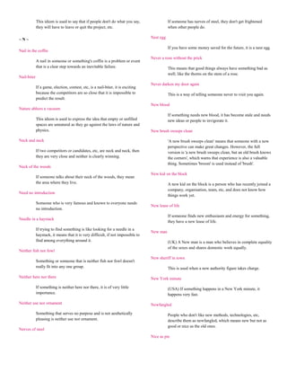 This idiom is used to say that if people don't do what you say,                 If someone has nerves of steel, they don't get frightened
             they will have to leave or quit the project, etc.                               when other people do.

~N~                                                                               Nest egg

                                                                                             If you have some money saved for the future, it is a nest egg.
Nail in the coffin
                                                                                  Never a rose without the prick
             A nail in someone or something's coffin is a problem or event
             that is a clear step towards an inevitable failure.                             This means that good things always have something bad as
                                                                                             well; like the thorns on the stem of a rose.
Nail-biter
                                                                                  Never darken my door again
             If a game, election, contest, etc, is a nail-biter, it is exciting
             because the competitors are so close that it is impossible to                   This is a way of telling someone never to visit you again.
             predict the result.
                                                                                  New blood
Nature abhors a vacuum
                                                                                             If something needs new blood, it has become stale and needs
             This idiom is used to express the idea that empty or unfilled                   new ideas or people to invigorate it.
             spaces are unnatural as they go against the laws of nature and
             physics.                                                             New brush sweeps clean

Neck and neck                                                                                'A new brush sweeps clean' means that someone with a new
                                                                                             perspective can make great changes. However, the full
             If two competitors or candidates, etc, are neck and neck, then                  version is 'a new brush sweeps clean, but an old brush knows
             they are very close and neither is clearly winning.                             the corners', which warns that experience is also a valuable
                                                                                             thing. Sometimes 'broom' is used instead of 'brush'.
Neck of the woods
                                                                                  New kid on the block
             If someone talks about their neck of the woods, they mean
             the area where they live.                                                       A new kid on the block is a person who has recently joined a
                                                                                             company, organisation, team, etc, and does not know how
Need no introduction
                                                                                             things work yet.
             Someone who is very famous and known to everyone needs
                                                                                  New lease of life
             no introduction.
                                                                                             If someone finds new enthusiasm and energy for something,
Needle in a haystack
                                                                                             they have a new lease of life.
             If trying to find something is like looking for a needle in a
                                                                                  New man
             haystack, it means that it is very difficult, if not impossible to
             find among everything around it.                                                (UK) A New man is a man who believes in complete equality
                                                                                             of the sexes and shares domestic work equally.
Neither fish nor fowl
                                                                                  New sheriff in town
             Something or someone that is neither fish nor fowl doesn't
             really fit into any one group.                                                  This is used when a new authority figure takes charge.

Neither here nor there                                                            New York minute

             If something is neither here nor there, it is of very little                    (USA) If something happens in a New York minute, it
             importance.                                                                     happens very fast.

Neither use nor ornament                                                          Newfangled

             Something that serves no purpose and is not aesthetically                       People who don't like new methods, technologies, etc,
             pleasing is neither use nor ornament.                                           describe them as newfangled, which means new but not as
                                                                                             good or nice as the old ones.
Nerves of steel
                                                                                  Nice as pie
 