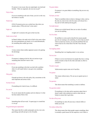 If a person is nice as pie, they are surprisingly very kind and    No great shakes
          friendly. "After our argument, she was nice as pie!"
                                                                                       If someone is no great shakes at something, they are not very
Nick of time                                                                           good at it.

          If you do something in the nick of time, you do it at the very     No harm, no foul
          last minute or second.
                                                                                       There's no problem when no harm or damage is done, such as
Nickel tour                                                                            the time my sister-in-law stole the name we'd chosen for a
                                                                                       boy and we both ended up having girls.
          (USA) If someone gives you a nickel tour, they show you
          around a place. ('Fifty-cent tour' is also used.)                  No holds barred

Night owl                                                                              If there are no holds barred, there are no rules of conduct;
                                                                                       you can do anything.
          A night owl is someone who goes to bed very late.
                                                                             No ifs or buts
Ninth circle of hell
                                                                                       Ifs and Buts is a term used to describe the reasons people
          In Dante's Inferno, the ninth circle of hell is the centre where             give for not wanting to do something. To show that you don't
          the worst punishments are found, so it is used idiomatically                 wish to accept any excuses, you can tell somebody that you
          for something that couldn't get worse.                                       wish to hear no ifs or buts Here IF & BUT have become
                                                                                       nouns
Nip and tuck
                                                                             No laughing matter
          A close contest where neither opponent seems to be gaining
          the advantage.                                                               Something that is no laughing matter is very serious.

Nip at the bit                                                               No love lost

          If someone is nipping at the bit, they are anxious to get                    If there is no love lost between two people they have a strong
          something done and don't want to wait.                                       enmity towards or hate for the other and make no effort to
                                                                                       conceal it.
Nip it in the bud
                                                                             No pain, no gain
          If you nip something in the bud, you deal with a problem
          when it is still small, before it can grow into something                    Achievements require some sort of sacrifice.
          serious.
                                                                             No quarter
Nitty gritty
                                                                                       This means without mercy. We can say no quarter given or
          If people get down to the nitty gritty, they concentrate on the              asked.
          most important and serious issues.
                                                                             No question
No bed of roses
                                                                                       This idiom means that something is certain or definite.
          If something isn't a bed of roses, it is difficult.
                                                                             No questions asked
No can do
                                                                                       If something is to be done and no questions asked, then it
          No can do means that the speaker can't do whatever it is that                doesn't matter what methods are used or what rules are
          has been asked of him or her.                                                broken to ensure that it gets done.

No go                                                                        No skin off my nose

          Something that will not work. 'A square peg in a round hole                  If something's no skin off your nose, it doesn't affect or
          is a no go.'                                                                 bother you at all.

No good deed goes unpunished                                                 No smoke without fire

          This means that life is unfair and people can do or try to do                This idiom means that when people suspect something, there
          good things and still end up in a lot of trouble.                            is normally a good reason for the suspicion, even if there is
 