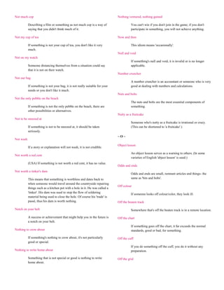 Not much cop                                                                  Nothing ventured, nothing gained

           Describing a film or something as not much cop is a way of                   You can't win if you don't join in the game; if you don't
           saying that you didn't think much of it.                                     participate in something, you will not achieve anything.

Not my cup of tea                                                             Now and then

           If something is not your cup of tea, you don't like it very                  This idiom means 'occasionally'.
           much.
                                                                              Null and void
Not on my watch
                                                                                        If something's null and void, it is invalid or is no longer
           Someone distancing themselves from a situation could say                     applicable.
           that it is not on their watch.
                                                                              Number cruncher
Not our bag
                                                                                        A number cruncher is an accountant or someone who is very
           If something is not your bag, it is not really suitable for your             good at dealing with numbers and calculations.
           needs or you don't like it much.
                                                                              Nuts and bolts
Not the only pebble on the beach
                                                                                        The nuts and bolts are the most essential components of
           If something is not the only pebble on the beach, there are                  something.
           other possibilities or alternatives.
                                                                              Nutty as a fruitcake
Not to be sneezed at
                                                                                        Someone who's nutty as a fruitcake is irrational or crazy.
           If something is not to be sneezed at, it should be taken                     (This can be shortened to 'a fruitcake'.)
           seriously.
                                                                              ~O~
Not wash
                                                                              Object lesson
           If a story or explanation will not wash, it is not credible.
                                                                                        An object lesson serves as a warning to others. (In some
Not worth a red cent
                                                                                        varieties of English 'abject lesson' is used.)
           (USA) If something is not worth a red cent, it has no value.
                                                                              Odds and ends
Not worth a tinker's dam
                                                                                        Odds and ends are small, remnant articles and things- the
           This means that something is worthless and dates back to                     same as 'bits and bobs'.
           when someone would travel around the countryside repairing
                                                                              Off colour
           things such as a kitchen pot with a hole in it. He was called a
           'tinker'. His dam was used to stop the flow of soldering
                                                                                        If someone looks off colour/color, they look ill.
           material being used to close the hole. Of course his 'trade' is
           passé, thus his dam is worth nothing.                              Off the beaten track

Notch on your belt                                                                      Somewhere that's off the beaten track is in a remote location.

           A success or achievement that might help you in the future is      Off the chart
           a notch on your belt.
                                                                                        If something goes off the chart, it far exceeds the normal
Nothing to crow about                                                                   standards, good or bad, for something.

           If something's nothing to crow about, it's not particularly        Off the cuff
           good or special.
                                                                                        If you do something off the cuff, you do it without any
Nothing to write home about                                                             preparation.

           Something that is not special or good is nothing to write          Off the grid
           home about.
 