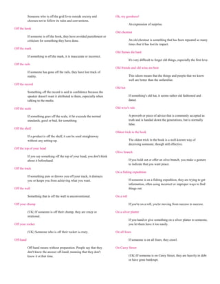 Someone who is off the grid lives outside society and            Oh, my goodness!
           chooses not to follow its rules and conventions.
                                                                                        An expression of surprise.
Off the hook
                                                                            Old chestnut
           If someone is off the hook, they have avoided punishment or
           criticism for something they have done.                                      An old chestnut is something that has been repeated so many
                                                                                        times that it has lost its impact.
Off the mark
                                                                            Old flames die hard
           If something is off the mark, it is inaccurate or incorrect.
                                                                                        It's very difficult to forget old things, especially the first love.
Off the rails
                                                                            Old friends and old wine are best
           If someone has gone off the rails, they have lost track of
           reality.                                                                     This idiom means that the things and people that we know
                                                                                        well are better than the unfamiliar.
Off the record
                                                                            Old hat
           Something off the record is said in confidence because the
           speaker doesn't want it attributed to them, especially when                  If something's old hat, it seems rather old fashioned and
           talking to the media.                                                        dated.

Off the scale                                                               Old wive's tale

           If something goes off the scale, it far exceeds the normal                   A proverb or piece of advice that is commonly accepted as
           standards, good or bad, for something.                                       truth and is handed down the generations, but is normally
                                                                                        false.
Off the shelf
                                                                            Oldest trick in the book
           If a product is off the shelf, it can be used straightaway
           without any setting-up.                                                      The oldest trick in the book is a well-known way of
                                                                                        deceiving someone, though still effective.
Off the top of your head
                                                                            Olive branch
           If you say something off the top of your head, you don't think
           about it beforehand.                                                         If you hold out or offer an olive branch, you make a gesture
                                                                                        to indicate that you want peace.
Off the track
                                                                            On a fishing expedition
           If something puts or throws you off your track, it distracts
           you or keeps you from achieving what you want.                               If someone is on a fishing expedition, they are trying to get
                                                                                        information, often using incorrect or improper ways to find
Off the wall                                                                            things out.

           Something that is off the wall is unconventional.                On a roll

Off your chump                                                                          If you're on a roll, you're moving from success to success.

           (UK) If someone is off their chump, they are crazy or            On a silver platter
           irrational.
                                                                                        If you hand or give something on a silver platter to someone,
Off your rocker                                                                         you let them have it too easily.

           (UK) Someone who is off their rocker is crazy.                   On all fours

Off-hand                                                                                If someone is on all fours, they crawl.

           Off-hand means without preparation. People say that they         On Carey Street
           don't know the answer off-hand, meaning that they don't
           know it at that time.                                                        (UK) If someone is on Carey Street, they are heavily in debt
                                                                                        or have gone bankrupt.
 