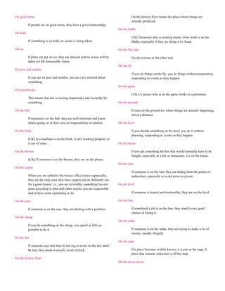On good terms                                                                         On the factory floor means the place where things are
                                                                                      actually produced.
          If people are on good terms, they have a good relationship.
                                                                            On the fiddle
On hold
                                                                                      (UK) Someone who is stealing money from work is on the
          If something is on hold, no action is being taken.                          fiddle, especially if they are doing it by fraud.

On ice                                                                      On the flip side

          If plans are put on ice, they are delayed and no action will be             On the reverse or the other side
          taken for the foreseeable future.
                                                                            On the fly
On pins and needles
                                                                                      If you do things on the fly, you do things without preparation,
          If you are on pins and needles, you are very worried about                  responding to events as they happen.
          something.
                                                                            On the game
On tenterhooks
                                                                                      (UK) A person who is on the game works as a prostitute.
          This means that she is waiting impatiently and excitedly for
          something.                                                        On the ground

On the ball                                                                           Events on the ground are where things are actually happening,
                                                                                      not at a distance.
          If someone's on the ball, they are well-informed and know
          what's going on in their area of responsibility or interest.      On the hoof

On the blink                                                                          If you decide something on the hoof, you do it without
                                                                                      planning, responding to events as they happen.
          (UK) Is a machine is on the blink, it isn't working properly or
          is out of order.                                                  On the house

On the blower                                                                         If you get something for free that would normally have to be
                                                                                      bought, especially in a bar or restaurant, it is on the house.
          (UK) If someone is on the blower, they are on the phone.
                                                                            On the lam
On the carpet
                                                                                      If someone is on the lam, they are hiding from the police or
          When you are called to the bosses office (since supposedly,                 authorities, especially to avoid arrest or prison.
          they are the only ones who have carpet) and its definitely not
          for a good reason, i.e., you are in trouble, something has not    On the level
          gone according to plan and either maybe you are responsible
          and/or have some explaining to do.                                          If someone is honest and trustworthy, they are on the level.

On the case                                                                 On the line

          If someone is on the case, they are dealing with a problem.                 If somebody's job is on the line, they stand a very good
                                                                                      chance of losing it.
On the cheap
                                                                            On the make
          If you do something on the cheap, you spend as little as
          possible to do it.                                                          If someone is on the make, they are trying to make a lot of
                                                                                      money, usually illegally.
On the dot
                                                                            On the map
          If someone says that they're leaving at seven on the dot, don't
          be late; they mean at exactly seven o'clock.                                If a place becomes widely known, it is put on the map. A
                                                                                      place that remains unknown is off the map.
On the factory floor
                                                                            On the never-never
 