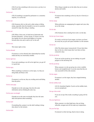 (UK) If you buy something on the never-never, you buy it on                  When things or people are on the skids, they are in serious
          long-term credit.                                                            decline and trouble.

On the nod                                                                   On the sly

          (UK) If something is accepted by parliament or a committee                   If someone does something on the sly, they do it furtively or
          majority, it is on the nod.                                                  secretly.

On the nod                                                                   On the stump

          (UK) Someone who's on the nod is either asleep or falling                    When politicians are campaigning for support and votes, they
          asleep, especially when the shouldn't or are are in a position               are on the stump.
          unusual for sleep, like sitting or standing.
                                                                             On the take
On the nod
                                                                                       (UK) Someone who is stealing from work is on the take.
          (UK) When a horse runs, its head moves backwards and
          forwards alternately - in horse racing, if 2 horses cross the      On the tip of your tongue
          line together the one whose head happens to be going
          forward often wins and is said to win 'on the nod'.                          If a word is on the tip of your tongue, you know you know
                                                                                       the word, but you just can't quite remember it at the moment.
On the nose
                                                                             On the trot
          This means right on time.
                                                                                       (UK) This idiom means 'consecutively'; I'd saw them three
On the rebound                                                                         days on the trot, which means that I saw them on three
                                                                                       consecutive days.
          If someone is on the rebound, their relationship has recently
          ended and they are emotionally unstable.                           On the up and up

On the right foot                                                                      If you are on the up and up, you are making very good
                                                                                       progress in life and doing well.
          If you start something or set off on the right foot, you get off
          to a good start.                                                   On the up and up

On the ropes                                                                           When someone is on the up and up, he or she is truthful,
                                                                                       honest, and straightforward. It can also mean that they are
          When something or someone is on the ropes, it or they are                    very successful in life at the moment.
          doing badly and likely to fail.
                                                                             On the wagon
On the run
                                                                                       If someone is on the wagon, they have stopped drinking
          If someone is on the run, they are avoiding arrest and hiding                alcohol.
          from the police.
                                                                             On the wallaby track
On the same page
                                                                                       (AU) In Australian English, if you're on the wallaby track,
          If people are on the same page, they have the same                           you are unemployed.
          information and are thinking the same way.
                                                                             On top of the world
On the same wavelength
                                                                                       If you are on top of the world, everything is going well for
          If people are on the same wavelength, they have the same                     you.
          ideas and opinions about something.
                                                                             On your high horse
On the shelf
                                                                                       When someone is on their high horse, they are being
          If something like a project is on the shelf, nothing is being                inflexible, arrogant and will not make any compromises.
          done about it at the moment.
                                                                             On your last legs
On the skids
                                                                                       If someone's on their last legs, they're close to dying.
 