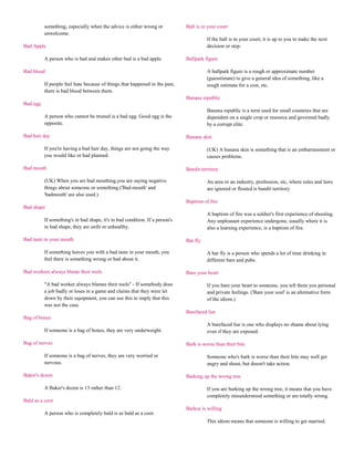 something, especially when the advice is either wrong or            Ball is in your court
          unwelcome.
                                                                                        If the ball is in your court, it is up to you to make the next
Bad Apple                                                                               decision or step.

          A person who is bad and makes other bad is a bad apple.             Ballpark figure

Bad blood                                                                               A ballpark figure is a rough or approximate number
                                                                                        (guesstimate) to give a general idea of something, like a
          If people feel hate because of things that happened in the past,              rough estimate for a cost, etc.
          there is bad blood between them.
                                                                              Banana republic
Bad egg
                                                                                        Banana republic is a term used for small countries that are
          A person who cannot be trusted is a bad egg. Good egg is the                  dependent on a single crop or resource and governed badly
          opposite.                                                                     by a corrupt elite.

Bad hair day                                                                  Banana skin

          If you're having a bad hair day, things are not going the way                 (UK) A banana skin is something that is an embarrassment or
          you would like or had planned.                                                causes problems.

Bad mouth                                                                     Bandit territory

          (UK) When you are bad mouthing,you are saying negative                        An area or an industry, profession, etc, where rules and laws
          things about someone or something.('Bad-mouth' and                            are ignored or flouted is bandit territory.
          'badmouth' are also used.)
                                                                              Baptism of fire
Bad shape
                                                                                        A baptism of fire was a soldier's first experience of shooting.
          If something's in bad shape, it's in bad condition. If a person's             Any unpleasant experience undergone, usually where it is
          in bad shape, they are unfit or unhealthy.                                    also a learning experience, is a baptism of fire.

Bad taste in your mouth                                                       Bar fly

          If something leaves you with a bad taste in your mouth, you                   A bar fly is a person who spends a lot of time drinking in
          feel there is something wrong or bad about it.                                different bars and pubs.

Bad workers always blame their tools                                          Bare your heart

          "A bad worker always blames their tools" - If somebody does                   If you bare your heart to someone, you tell them you personal
          a job badly or loses in a game and claims that they were let                  and private feelings. ('Bare your soul' is an alternative form
          down by their equipment, you can use this to imply that this                  of the idiom.)
          was not the case.
                                                                              Barefaced liar
Bag of bones
                                                                                        A barefaced liar is one who displays no shame about lying
          If someone is a bag of bones, they are very underweight.                      even if they are exposed.

Bag of nerves                                                                 Bark is worse than their bite

          If someone is a bag of nerves, they are very worried or                       Someone who's bark is worse than their bite may well get
          nervous.                                                                      angry and shout, but doesn't take action.

Baker's dozen                                                                 Barking up the wrong tree

          A Baker's dozen is 13 rather than 12.                                         If you are barking up the wrong tree, it means that you have
                                                                                        completely misunderstood something or are totally wrong.
Bald as a coot
                                                                              Barkus is willing
          A person who is completely bald is as bald as a coot.
                                                                                        This idiom means that someone is willing to get married.
 
