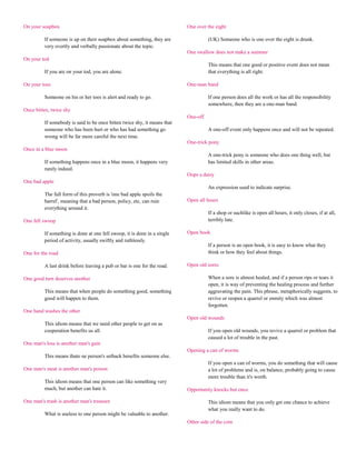 On your soapbox                                                           One over the eight

         If someone is up on their soapbox about something, they are                (UK) Someone who is one over the eight is drunk.
         very overtly and verbally passionate about the topic.
                                                                          One swallow does not make a summer
On your tod
                                                                                    This means that one good or positive event does not mean
         If you are on your tod, you are alone.                                     that everything is all right.

On your toes                                                              One-man band

         Someone on his or her toes is alert and ready to go.                       If one person does all the work or has all the responsibility
                                                                                    somewhere, then they are a one-man band.
Once bitten, twice shy
                                                                          One-off
         If somebody is said to be once bitten twice shy, it means that
         someone who has been hurt or who has had something go                      A one-off event only happens once and will not be repeated.
         wrong will be far more careful the next time.
                                                                          One-trick pony
Once in a blue moon
                                                                                    A one-trick pony is someone who does one thing well, but
         If something happens once in a blue moon, it happens very                  has limited skills in other areas.
         rarely indeed.
                                                                          Oops a daisy
One bad apple
                                                                                    An expression used to indicate surprise.
         The full form of this proverb is 'one bad apple spoils the
         barrel', meaning that a bad person, policy, etc, can ruin        Open all hours
         everything around it.
                                                                                    If a shop or suchlike is open all hours, it only closes, if at all,
One fell swoop                                                                      terribly late.

         If something is done at one fell swoop, it is done in a single   Open book
         period of activity, usually swiftly and ruthlessly.
                                                                                    If a person is an open book, it is easy to know what they
One for the road                                                                    think or how they feel about things.

         A last drink before leaving a pub or bar is one for the road.    Open old sores

One good turn deserves another                                                      When a sore is almost healed, and if a person rips or tears it
                                                                                    open, it is way of preventing the healing process and further
         This means that when people do something good, something                   aggravating the pain. This phrase, metaphorically suggests, to
         good will happen to them.                                                  revive or reopen a quarrel or enmity which was almost
                                                                                    forgotten.
One hand washes the other
                                                                          Open old wounds
         This idiom means that we need other people to get on as
         cooperation benefits us all.                                               If you open old wounds, you revive a quarrel or problem that
                                                                                    caused a lot of trouble in the past.
One man's loss is another man's gain
                                                                          Opening a can of worms
         This means thato ne person's setback benefits someone else.
                                                                                    If you open a can of worms, you do something that will cause
One man's meat is another man's poison                                              a lot of problems and is, on balance, probably going to cause
                                                                                    more trouble than it's worth.
         This idiom means that one person can like something very
         much, but another can hate it.                                   Opportunity knocks but once

One man's trash is another man's treasure                                           This idiom means that you only get one chance to achieve
                                                                                    what you really want to do.
         What is useless to one person might be valuable to another.
                                                                          Other side of the coin
 