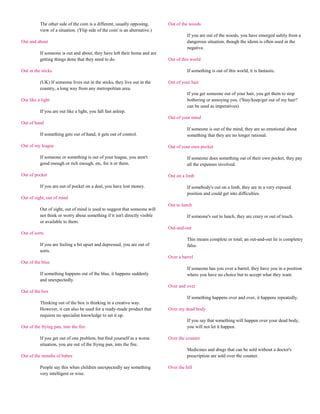 The other side of the coin is a different, usually opposing,        Out of the woods
          view of a situation. ('Flip side of the coin' is an alternative.)
                                                                                        If you are out of the woods, you have emerged safely from a
Out and about                                                                           dangerous situation, though the idiom is often used in the
                                                                                        negative.
          If someone is out and about, they have left their home and are
          getting things done that they need to do.                           Out of this world

Out in the sticks                                                                       If something is out of this world, it is fantastic.

          (UK) If someone lives out in the sticks, they live out in the       Out of your hair
          country, a long way from any metropolitan area.
                                                                                        If you get someone out of your hair, you get them to stop
Out like a light                                                                        bothering or annoying you. ('Stay/keep/get out of my hair!'
                                                                                        can be used as imperatives)
          If you are out like a light, you fall fast asleep.
                                                                              Out of your mind
Out of hand
                                                                                        If someone is out of the mind, they are so emotional about
          If something gets out of hand, it gets out of control.                        something that they are no longer rational.

Out of my league                                                              Out of your own pocket

          If someone or something is out of your league, you aren't                     If someone does something out of their own pocket, they pay
          good enough or rich enough, etc, for it or them.                              all the expenses involved.

Out of pocket                                                                 Out on a limb

          If you are out of pocket on a deal, you have lost money.                      If somebody's out on a limb, they are in a very exposed
                                                                                        position and could get into difficulties.
Out of sight, out of mind
                                                                              Out to lunch
          Out of sight, out of mind is used to suggest that someone will
          not think or worry about something if it isn't directly visible               If someone's out to lunch, they are crazy or out of touch.
          or available to them.
                                                                              Out-and-out
Out of sorts
                                                                                        This means complete or total; an out-and-out lie is completey
          If you are feeling a bit upset and depressed, you are out of                  false.
          sorts.
                                                                              Over a barrel
Out of the blue
                                                                                        If someone has you over a barrel, they have you in a position
          If something happens out of the blue, it happens suddenly                     where you have no choice but to accept what they want.
          and unexpectedly.
                                                                              Over and over
Out of the box
                                                                                        If something happens over and over, it happens repeatedly.
          Thinking out of the box is thinking in a creative way.
          However, it can also be used for a ready-made product that          Over my dead body
          requires no specialist knowledge to set it up.
                                                                                        If you say that something will happen over your dead body,
Out of the frying pan, into the fire                                                    you will not let it happen.

          If you get out of one problem, but find yourself in a worse         Over the counter
          situation, you are out of the frying pan, into the fire.
                                                                                        Medicines and drugs that can be sold without a doctor's
Out of the mouths of babes                                                              prescription are sold over the counter.

          People say this when children unexpectedly say something            Over the hill
          very intelligent or wise.
 
