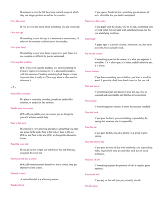 If someone is over the hill they have reached an age at which                If you open a Pandora's box, something you do causes all
          they can longer perform as well as they used to.                             sorts of trouble that you hadn't anticipated.

Over the moon                                                                Paper over the cracks

          If you are over the moon about something, you are overjoyed.                 If you paper over the cracks, you try to make something look
                                                                                       or work better but only deal with superficial issues, not the
Over the top                                                                           real underlying problems.

          If something is over the top, it is excessive or unnecessary. It   Paper tiger
          refers to the moment a soldier leaves the trenches.
                                                                                       A paper tiger is a person, country, institution, etc, that looks
Over your head                                                                         powerful, but is actually weak.

          If something is over your head, or goes over your head, it is      Par for the course
          too complex or difficult for you to understand.
                                                                                       If something is par for the course, it is what you expected it
Over-egg the pudding                                                                   would be. If it is above par, it is better, and if it is below par,
                                                                                       it is worse.
          (UK) If you over-egg the pudding, you spoil something by
          trying to improve it excessively. It is also used nowadays         Parrot fashion
          with the meaning of making something look bigger or more
          important than it really is. ('Over-egg' alone is often used in              If you learn something parrot fashion, you learn it word for
          this sense.)                                                                 word. A parrot is a bird from South America that can talk.

~P~                                                                          Part and parcel

                                                                                       If something is part and parcel of your job, say, it is an
Packed like sardines
                                                                                       essential and unavoidable part that has to be accepted.
          If a place is extremely crowded, people are packed like
                                                                             Pass muster
          sardines, or packed in like sardines.
                                                                                       If something passes muster, it meets the required standard.
Paddle your own canoe
                                                                             Pass the buck
          (USA) If you paddle your own canoe, you do things for
          yourself without outside help.                                               If you pass the buck, you avoid taking responsibility by
                                                                                       saying that someone else is responsible.
Pain in the neck
                                                                             Pass the hat
          If someone is very annoying and always disturbing you, they
          are a pain in the neck. Pain in the butt, or pain in the ass                 If you pass the hat, you ask a people in a group to give
          (USA), and Pain in the arse (UK) are less polite alternative                 money.
          forms.
                                                                             Pass the time of day
Paint the town red
                                                                                       If you pass the time of day with somebody, you stop and say
          If you go out for a night out with lots of fun and drinking,                 hello, enquire how they are and other such acts of social
          you paint the town red.                                                      politeness.

Paint yourself into a corner                                                 Patience of Job

          (USA) If someone paints themselves into a corner, they get                   If something requires the patience of Job, it requires great
          themselves into a mess.                                                      patience.

Painted Jezebel                                                              Pay on the nail

          A painted Jezebel is a scheming woman.                                       If you pay on the nail, you pay promptly in cash.

Pandora's box                                                                Pay the piper
 