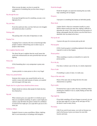 When you pay the piper, you have to accept the                   Perish the thought
           consequences of something that you have done wrong or
           badly.                                                                       Perish the thought is an expression meaning that you really
                                                                                        hope something will not happen.
Pay through the nose
                                                                            Pet peeve
           If you pay through the nose for something, you pay a very
           high price for it.                                                           A pet peeve is something that irritates an individual greatly.

Pay your dues                                                               Photo finish

           If you have paid your dues, you have had your own struggles                  A photo finish is when two contestants (usually in a race)
           and earned your place or position.                                           finish at almost exactly the same time, making it difficult to
                                                                                        determine the winner. (The saying stems from the practice of
Pecking order                                                                           taking a photograph when the winners cross the finish line to
                                                                                        determine who was ahead at the time.)
           The pecking order is the order of importance or rank.
                                                                            Pick up the tab
Peeping Tom
                                                                                        A person who pays for everyone picks up the tab.
           A peeping Tom is someone who tries to look through other
           people's windows without being seen in order to spy on           Pick-up game
           people in their homes.
                                                                                        (USA) A pick-up game is something unplanned where people
Pen is mightier than the sword                                                          respond to events as they happen.

           The idiom 'the pen is mightier than the sword' means that        Picture perfect
           words and communication are more powerful than wars and
           fighting.                                                                    When something is exactly as it should be it is said to be
                                                                                        picture perfect.
Penny ante
                                                                            Pie in the sky
           (USA) Something that is very unimportant is penny ante.
                                                                                        If an idea or scheme is pie in the sky, it is utterly impractical.
Penny pincher
                                                                            Piece of cake
           A penny pincher is a mean person or who is very frugal.
                                                                                        If something is a piece of cake, it is really easy.
Penny wise, pound foolish
                                                                            Pieces of the same cake
           Someone who is penny wise, pound foolish can be very
           careful or mean with small amounts of money, yet wasteful                    Pieces of the same cake are things that have the same
           and extravagant with large sums.                                             characteristics or qualities.

People who live in glass houses should not throw stones                     Pig in a poke

           People should not criticize other people for faults that they                If someone buys a pig in a poke, they buy something without
           have themselves.                                                             checking the condition it was in, usually finding out later that
                                                                                        it was defective.
Pep talk
                                                                            Pigs might fly
           When someone gives you a pep talk it is to build you up to
           help you accomplish something. In sports a coach might give                  If you think something will never happen or succeed, you can
           a player a pep talk before the game to bolster his confidence.               say that 'pigs might fly' (or 'pigs can fly' and 'pigs will fly'-
           At work the boss might give you a pep talk to get you to do a                the idiom is used in many forms)
           better job.
                                                                            Pin money
Perfidious Albion
                                                                                        (UK) If you work for pin money, you work not because you
           England is known to some as perfidious Albion, implying                      need to but because it gives you money for extra little
           that it is not trustworthy in its dealings with foreigners.                  luxuries and treats.
 