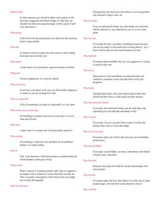 Pinch of salt                                                                           If people play fast and loose, they behave in an irresponsible
                                                                                        way and don't respect rules, etc.
            If what someone says should be taken with a pinch of salt,
            then they exaggerate and distort things, so what they say         Play for keeps
            shouldn't be believed unquestioningly. ('with a grain of salt'
            is an alternative.)                                                         If you are playing for keeps, you take things very seriously
                                                                                        and the outcome is very important to you; it is not a mere
Pink pound                                                                              game.

            (UK) In the UK, the pink pound is an idiom for the economic       Play for time
            power of gay people.
                                                                                        If you play for time, you delay something because because
Pink slip                                                                               you are not ready or need more time to thing about it. Eg. I
                                                                                        knew I had to play for time until the police arrived.
            If someone receives a pink slip, they receive a letter telling
            them they have lost their job.                                    Play hardball

Pipe dream                                                                              If someone plays hardball, they are very aggressive in trying
                                                                                        to achieve their aim.
            A pipe dream is an unrealistic, impractical idea or scheme.
                                                                              Play havoc
Piping hot
                                                                                        Playing havoc with something is creating disorder and
            If food is piping hot, it is very hot indeed.                               confusion; computer viruses can play havoc with your
                                                                                        programs.
Place in the sun
                                                                              Play hooky
            If you have your place in the sun, you find wealth, happiness
            or whatever you are looking for in life.                                    If people play hooky, they don't attend school when they
                                                                                        should and don't have a valid reason for their absence.
Plain as a pikestaff
                                                                              Play into someone's hands
            (UK) If something is as plain as a pikestaff, it is very clear.
                                                                                        If you play into someone's hands, you do what they were
Plain as the nose on your face                                                          expecting you to do and take advantage of this.

            If something is as plain as the nose on your face, it is very     Play it by ear
            clear and obvious.
                                                                                        If you play it by ear, you don't have a plan of action, but
Plain Jane                                                                              decide what to do as events take shape.

            A plain Jane is a woman who isn't particularly attractive.        Play out of your skin

Plain sailing                                                                           If someone plays out of their skin, they give an outstanding
                                                                                        performance.
            If something is relatively easy and there are no problems
            doing it, it is plain sailing.                                    Play second fiddle

Plan B                                                                                  If you play second fiddle, you take a subordinate role behind
                                                                                        someone more important.
            Plan is an alternate or fall-back position or method when the
            initial attempt or plan goes wrong.                               Play the field

Plastic smile                                                                           Someone who plays the field has sexual relationships with
                                                                                        many people.
            When someone is wearing a plastic smile, they are appear to
            be happier with a situation or events than they actually are.     Play the fool
            This is actually a description of the forced smile you might
            see in many photographs.                                                    If someone plays the fool, they behave in a silly way to make
                                                                                        people laugh. ('Act the fool' is and alternative form.)
Play fast and loose
                                                                              Play with fire
 