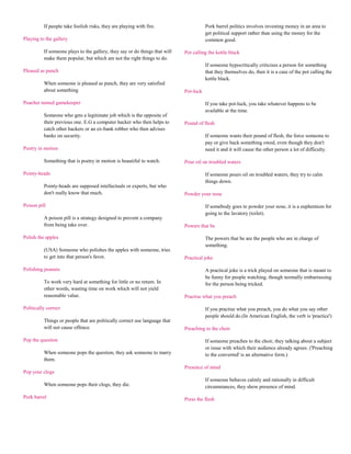 If people take foolish risks, they are playing with fire.                     Pork barrel politics involves investing money in an area to
                                                                                        get political support rather than using the money for the
Playing to the gallery                                                                  common good.

          If someone plays to the gallery, they say or do things that will   Pot calling the kettle black
          make them popular, but which are not the right things to do.
                                                                                        If someone hypocritically criticises a person for something
Pleased as punch                                                                        that they themselves do, then it is a case of the pot calling the
                                                                                        kettle black.
          When someone is pleased as punch, they are very satisfied
          about something                                                    Pot-luck

Poacher turned gamekeeper                                                               If you take pot-luck, you take whatever happens to be
                                                                                        available at the time.
          Someone who gets a legitimate job which is the opposite of
          their previous one. E.G a computer hacker who then helps to        Pound of flesh
          catch other hackers or an ex-bank robber who then advises
          banks on security.                                                            If someone wants their pound of flesh, the force someone to
                                                                                        pay or give back something owed, even though they don't
Poetry in motion                                                                        need it and it will cause the other person a lot of difficulty.

          Something that is poetry in motion is beautiful to watch.          Pour oil on troubled waters

Pointy-heads                                                                            If someone pours oil on troubled waters, they try to calm
                                                                                        things down.
          Pointy-heads are supposed intellectuals or experts, but who
          don't really know that much.                                       Powder your nose

Poison pill                                                                             If somebody goes to powder your nose, it is a euphemism for
                                                                                        going to the lavatory (toilet).
          A poison pill is a strategy designed to prevent a company
          from being take over.                                              Powers that be

Polish the apples                                                                       The powers that be are the people who are in charge of
                                                                                        something.
          (USA) Someone who polishes the apples with someone, tries
          to get into that person's favor.                                   Practical joke

Polishing peanuts                                                                       A practical joke is a trick played on someone that is meant to
                                                                                        be funny for people watching, though normally embarrassing
          To work very hard at something for little or no return. In                    for the person being tricked.
          other words, wasting time on work which will not yield
          reasonable value.                                                  Practise what you preach

Politically correct                                                                     If you practise what you preach, you do what you say other
                                                                                        people should do.(In American English, the verb is 'practice')
          Things or people that are politically correct use language that
          will not cause offence.                                            Preaching to the choir

Pop the question                                                                        If someone preaches to the choir, they talking about a subject
                                                                                        or issue with which their audience already agrees. ('Preaching
          When someone pops the question, they ask someone to marry                     to the converted' is an alternative form.)
          them.
                                                                             Presence of mind
Pop your clogs
                                                                                        If someone behaves calmly and rationally in difficult
          When someone pops their clogs, they die.                                      circumstances, they show presence of mind.
Pork barrel                                                                  Press the flesh
 
