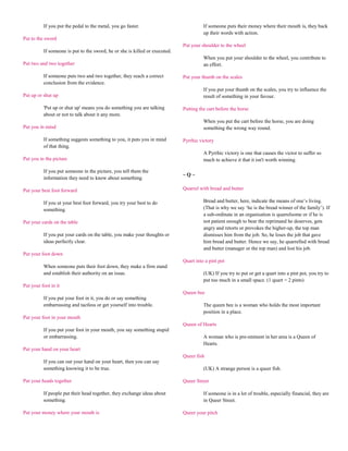 If you put the pedal to the metal, you go faster.                            If someone puts their money where their mouth is, they back
                                                                                       up their words with action.
Put to the sword
                                                                             Put your shoulder to the wheel
          If someone is put to the sword, he or she is killed or executed.
                                                                                       When you put your shoulder to the wheel, you contribute to
Put two and two together                                                               an effort.

          If someone puts two and two together, they reach a correct         Put your thumb on the scales
          conclusion from the evidence.
                                                                                       If you put your thumb on the scales, you try to influence the
Put up or shut up                                                                      result of something in your favour.

          'Put up or shut up' means you do something you are talking         Putting the cart before the horse
          about or not to talk about it any more.
                                                                                       When you put the cart before the horse, you are doing
Put you in mind                                                                        something the wrong way round.

          If something suggests something to you, it puts you in mind        Pyrrhic victory
          of that thing.
                                                                                       A Pyrrhic victory is one that causes the victor to suffer so
Put you in the picture                                                                 much to achieve it that it isn't worth winning.

          If you put someone in the picture, you tell them the
                                                                             ~Q~
          information they need to know about something.

Put your best foot forward                                                   Quarrel with bread and butter

          If you ut your best foot forward, you try your best to do                    Bread and butter, here, indicate the means of one‟s living.
          something.                                                                   (That is why we say „he is the bread winner of the family‟). If
                                                                                       a sub-ordinate in an organisation is quarrelsome or if he is
Put your cards on the table                                                            not patient enough to bear the reprimand he deserves, gets
                                                                                       angry and retorts or provokes the higher-up, the top man
          If you put your cards on the table, you make your thoughts or                dismisses him from the job. So, he loses the job that gave
          ideas perfectly clear.                                                       him bread and butter. Hence we say, he quarrelled with bread
                                                                                       and butter (manager or the top man) and lost his job.
Put your foot down
                                                                             Quart into a pint pot
          When someone puts their foot down, they make a firm stand
          and establish their authority on an issue.                                   (UK) If you try to put or get a quart into a pint pot, you try to
                                                                                       put too much in a small space. (1 quart = 2 pints)
Put your foot in it
                                                                             Queen bee
          If you put your foot in it, you do or say something
          embarrassing and tactless or get yourself into trouble.                      The queen bee is a woman who holds the most important
                                                                                       position in a place.
Put your foot in your mouth
                                                                             Queen of Hearts
          If you put your foot in your mouth, you say something stupid
          or embarrassing.                                                             A woman who is pre-eminent in her area is a Queen of
                                                                                       Hearts.
Put your hand on your heart
                                                                             Queer fish
          If you can out your hand on your heart, then you can say
          something knowing it to be true.                                             (UK) A strange person is a queer fish.

Put your heads together                                                      Queer Street

          If people put their head together, they exchange ideas about                 If someone is in a lot of trouble, especially financial, they are
          something.                                                                   in Queer Street.

Put your money where your mouth is                                           Queer your pitch
 