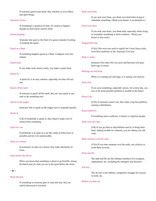 If someone queers your pitch, they interfere in your affairs       Rack your brain
            and spoil things.
                                                                                          If you rack your brain, you think very hard when trying to
Question of time                                                                          remember something. ('Rack your brains' is an alternative.)

            If something's a question of time, it's certain to happen,         Rack your brain
            though we don't know exactly when.
                                                                                          If you rack your brain, you think hard, especially when trying
Queue jumping                                                                             to remember something or find a solution. ('Rack your
                                                                                          brains' is also used.)
            Someone who goes to the front of a queue instead of waiting
            is jumping the queue.                                              Ragged blue line

Quick as a flash                                                                          (USA) This term was used to signify the Union forces (who
                                                                                          wore blue uniforms) in the American Civil war .
            If something happens quick as a flash, it happens very fast
            indeed.                                                            Rags to riches

Quick buck                                                                                Someone who starts life very poor and becomes rich goes
                                                                                          from rags to riches.
            If you make some money easily, you make a quick buck.
                                                                               Raining cats and dogs
Quick fix
                                                                                          When it is raining cats and dogs, it is raining very heavily.
            A quick fix is an easy solution, especially one that will not
            last.                                                              Rainy day

Quick off the mark                                                                        If you save something, especially money, for a rainy day, you
                                                                                          save it for some possible problem or trouble in the future.
            If someone is quick off the mark, they are very quick to use,
            start or do something new.                                         Raise Cain

Quick on the trigger                                                                      (USA) If someone raises Cain, they make a big fuss publicly,
                                                                                          causing a disturbance.
            Someone who is quick on the trigger acts or responds quickly.
                                                                               Raise eyebrows
Quids in
                                                                                          If something raises eyebrows, it shocks or surprises people.
            (UK) If somebody is quids in, they stand to make a lot of
            money from something.                                              Rake over old coals

Quiet as a cat                                                                            (UK) If you go back to old problems and try to bring them
                                                                                          back, making trouble for someone, you are raking over old
            If somebody is as quiet as a cat they make as little noise as                 coals.
            possible and try to be unnoticeable.
                                                                               Rake someone over the coals
Quiet as a mouse
                                                                                          (USA) If you rake someone over the coals, you criticize or
            If someone's as quiet as a mouse, they make absolutely no                     scold them severely.
            noise.
                                                                               Rank and file
Quiet before the Storm
                                                                                          The rank and file are the ordinary members of a company,
            When you know that something is about to go horribly wrong,                   organisation, etc, excluding the managers and directors.
            but hasn't just yet, then you are in the quiet before the storm.
                                                                               Rat race
~R~
                                                                                          The rat race is the ruthless, competitive struggle for success
                                                                                          in work, etc.
Rack and ruin
                                                                               Rather you than me
            If something or someone goes to rack and ruin, they are
            utterly destroyed or wrecked.
 