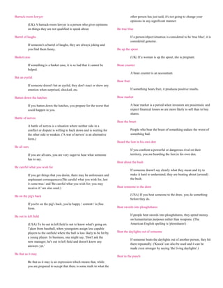 Barrack-room lawyer                                                                         other person has just said, it's not going to change your
                                                                                            opinions in any significant manner.
          (UK) A barrack-room lawyer is a person who gives opinions
          on things they are not qualified to speak about.                     Be true blue

Barrel of laughs                                                                            If a person/object/situation is considered to be 'true blue', it is
                                                                                            considered genuine.
          If someone's a barrel of laughs, they are always joking and
          you find them funny.                                                 Be up the spout

Basket case                                                                                 (UK) If a woman is up the spout, she is pregnant.

          If something is a basket case, it is so bad that it cannot be        Bean counter
          helped.
                                                                                            A bean counter is an accountant.
Bat an eyelid
                                                                               Bear fruit
          If someone doesn't bat an eyelid, they don't react or show any
          emotion when surprised, shocked, etc.                                             If something bears fruit, it produces positive results.

Batten down the hatches                                                        Bear market

          If you batten down the hatches, you prepare for the worst that                    A bear market is a period when investors are pessimistic and
          could happen to you.                                                              expect finanical losses so are more likely to sell than to buy
                                                                                            shares.
Battle of nerves
                                                                               Bear the brunt
          A battle of nerves is a situation where neither side in a
          conflict or dispute is willing to back down and is waiting for                    People who bear the brunt of something endure the worst of
          the other side to weaken. ('A war of nerves' is an alternative                    something bad.
          form.)
                                                                               Beard the lion in his own den
Be all ears
                                                                                            If you confront a powerful or dangerous rival on their
          If you are all ears, you are very eager to hear what someone                      territory, you are bearding the lion in his own den.
          has to say.
                                                                               Beat about the bush
Be careful what you wish for
                                                                                            If someone doesn't say clearly what they mean and try to
          If you get things that you desire, there may be unforeseen and                    make it hard to understand, they are beating about (around)
          unpleasant consequences.('Be careful what you wish for, lest                      the bush.
          it come true.' and 'Be careful what you wish for; you may
          receive it.' are also used.)                                         Beat someone to the draw

Be on the pig's back                                                                        (USA) If you beat someone to the draw, you do something
                                                                                            before they do.
          If you're on the pig's back, you're happy / content / in fine
          form.                                                                Beat swords into ploughshares

Be out in left field                                                                        If people beat swords into ploughshares, they spend money
                                                                                            on humanitarian purposes rather than weapons. (The
          (USA) To be out in left field is not to know what's going on.                     American English spelling is 'plowshares')
          Taken from baseball, when youngsters assign less capable
          players to the outfield where the ball is less likely to be hit by   Beat the daylights out of someone
          a young player. In business, one might say, 'Don't ask the
                                                                                            If someone beats the daylights out of another person, they hit
          new manager; he's out in left field and doesn't know any
                                                                                            them repeatedly. ('Knock' can also be used and it can be
          answers yet.'
                                                                                            made even stronger by saying 'the living daylights'.)
Be that as it may
                                                                               Beat to the punch
          Be that as it may is an expression which means that, while
          you are prepared to accept that there is some truth in what the
 