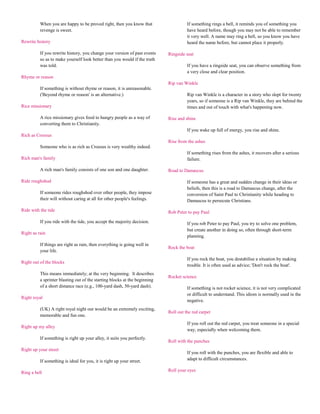 When you are happy to be proved right, then you know that                   If something rings a bell, it reminds you of something you
          revenge is sweet.                                                           have heard before, though you may not be able to remember
                                                                                      it very well. A name may ring a bell, so you know you have
Rewrite history                                                                       heard the name before, but cannot place it properly.

          If you rewrite history, you change your version of past events    Ringside seat
          so as to make yourself look better than you would if the truth
          was told.                                                                   If you have a ringside seat, you can observe something from
                                                                                      a very close and clear position.
Rhyme or reason
                                                                            Rip van Winkle
          If something is without rhyme or reason, it is unreasonable.
          ('Beyond rhyme or reason' is an alternative.)                               Rip van Winkle is a character in a story who slept for twenty
                                                                                      years, so if someone is a Rip van Winkle, they are behind the
Rice missionary                                                                       times and out of touch with what's happening now.

          A rice missionary gives food to hungry people as a way of         Rise and shine
          converting them to Christianity.
                                                                                      If you wake up full of energy, you rise and shine.
Rich as Croesus
                                                                            Rise from the ashes
          Someone who is as rich as Croesus is very wealthy indeed.
                                                                                      If something rises from the ashes, it recovers after a serious
Rich man's family                                                                     failure.

          A rich man's family consists of one son and one daughter.         Road to Damascus

Ride roughshod                                                                        If someone has a great and sudden change in their ideas or
                                                                                      beliefs, then this is a road to Damascus change, after the
          If someone rides roughshod over other people, they impose                   conversion of Saint Paul to Christianity while heading to
          their will without caring at all for other people's feelings.               Damascus to persecute Christians.

Ride with the tide                                                          Rob Peter to pay Paul

          If you ride with the tide, you accept the majority decision.                If you rob Peter to pay Paul, you try to solve one problem,
                                                                                      but create another in doing so, often through short-term
Right as rain
                                                                                      planning.
          If things are right as rain, then everything is going well in
                                                                            Rock the boat
          your life.
                                                                                      If you rock the boat, you destabilise a situation by making
Right out of the blocks
                                                                                      trouble. It is often used as advice; 'Don't rock the boat'.
          This means immediately; at the very beginning. It describes
                                                                            Rocket science
          a sprinter blasting out of the starting blocks at the beginning
          of a short distance race (e.g., 100-yard dash, 50-yard dash).               If something is not rocket science, it is not very complicated
                                                                                      or difficult to understand. This idiom is normally used in the
Right royal
                                                                                      negative.
          (UK) A right royal night out would be an extremely exciting,
                                                                            Roll out the red carpet
          memorable and fun one.
                                                                                      If you roll out the red carpet, you treat someone in a special
Right up my alley
                                                                                      way, especially when welcoming them.
          If something is right up your alley, it suits you perfectly.
                                                                            Roll with the punches
Right up your street
                                                                                      If you roll with the punches, you are flexible and able to
          If something is ideal for you, it is right up your street.                  adapt to difficult circumstances.

Ring a bell                                                                 Roll your eyes
 