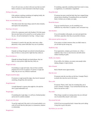 If you roll your eyes, you show with your eyes that you don't                 If something, especially something made from wood or stone,
          believe someone or aren't interested in what they're saying.                  is rough-hewn, it is unfinished or unpolished.

Rolling in the aisles                                                         Round the bend

          If the audience watching something are laughing loudly, the                   If someone has gone round the bend, they have stopped being
          show has them rolling in the aisles.                                          rational about something. If something drives you round the
                                                                                        bend, it irritates you or makes you angry.
Rome was not built in a day
                                                                              Round the houses
          This idiom means that many things cannot be done instantly,
          and require time and patience.                                                If you go round the houses, you do something in an
                                                                                        inefficient way when there is a quicker, more convenient way.
Root hog or die poor
                                                                              Rub shoulders
          (USA) It's a expression used in the Southern USA that means
          that you must look out for yourself as no one's going to do it                If you rub shoulders with people, you meet and spend time
          for you. (It can be shortened to 'root hog'. A hog is a pig.)                 with them, especially when they are powerful or famous.

Rooted to the spot                                                            Rub someone up the wrong way

          If someone is rooted to the spot, they canot move, either                     If you annoy or irritate someone when you didn't mean to,
          physically or they cannot think their way out of a problem.                   you rub them up the wrong way.

Rose-colored glasses                                                          Rudderless ship

          If people see things through rose-colored (coloured) glasses,                 If an organisation, company, government, etc, is like a
          they see them in a more positive light than they really are.                  rudderless ship, it has no clear direction and drifts about
                                                                                        without reaching its goals.
Rose-tinted glasses
                                                                              Ruffle a few feathers
          If people see things through rose-tinted glasses, they see
          them in a more positive light than they really are.                           If you ruffle a few feathers, you annoy some people when
                                                                                        making changes or improvements.
Rough and ready
                                                                              Rule of thumb
          If something is rough and ready, it has not been carefully
          prepared, but is fit for its purpose. If a person is rough and                Rule of thumb means approximately.
          ready, they are not very refined or mannered.
                                                                              Rule the roost
Rough around the edges
                                                                                        If someone rules the roost they are the boss. Example:There's
          If someone is rough around the edges, they haven't mastered                   no doubt who rules the roost in this house.
          something, though they show promise.
                                                                              Run a mile
Rough diamond
                                                                                        If someone "Runs a mile", they do everything they can to
          A rough diamond is a person who might be a bit rude but                       avoid a situation. Example: "I was worried that he'd take one
          who is good underneath it all.                                                look at me and run a mile."

Rough edges                                                                   Run amok

          If something has rough edges, it is still not a finished product              When things or people are running amok, they are wild and
          and not all of a uniform standard.                                            out of control.('Run amuck' is also used.)

Rough end of the stick                                                        Run around the bush

          To get the rough end of the stick is to be treated unfairly or to             (USA) If you run around the bush, it means that you're taking
          come off worse than the other party in a transaction, situation               a long time to get to the point.
          or relationship.
                                                                              Run before you can walk
Rough-hewn
 
