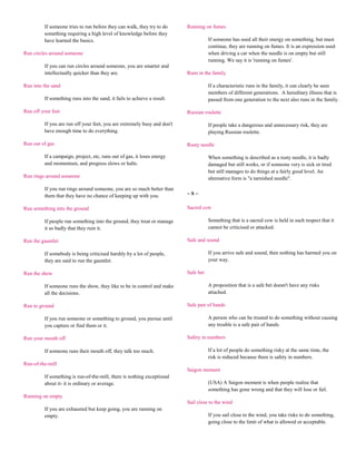 If someone tries to run before they can walk, they try to do     Running on fumes
         something requiring a high level of knowledge before they
         have learned the basics.                                                    If someone has used all their energy on something, but must
                                                                                     continue, they are running on fumes. It is an expression used
Run circles around someone                                                           when driving a car when the needle is on empty but still
                                                                                     running. We say it is 'running on fumes'.
         If you can run circles around someone, you are smarter and
         intellectually quicker than they are.                            Runs in the family

Run into the sand                                                                    If a characteristic runs in the family, it can clearly be seen
                                                                                     members of different generations. A hereditary illness that is
         If something runs into the sand, it fails to achieve a result.              passed from one generation to the next also runs in the family.

Run off your feet                                                         Russian roulette

         If you are run off your feet, you are extremely busy and don't              If people take a dangerous and unnecessary risk, they are
         have enough time to do everything.                                          playing Russian roulette.

Run out of gas                                                            Rusty needle

         If a campaign, project, etc, runs out of gas, it loses energy               When something is described as a rusty needle, it is badly
         and momentum, and progress slows or halts.                                  damaged but still works, or if someone very is sick or tired
                                                                                     but still manages to do things at a fairly good level. An
Run rings around someone                                                             alternative form is "a tarnished needle".

         If you run rings around someone, you are so much better than
         them that they have no chance of keeping up with you.            ~S~

Run something into the ground                                             Sacred cow

         If people run something into the ground, they treat or manage               Something that is a sacred cow is held in such respect that it
         it so badly that they ruin it.                                              cannot be criticised or attacked.

Run the gauntlet                                                          Safe and sound

         If somebody is being criticised harshly by a lot of people,                 If you arrive safe and sound, then nothing has harmed you on
         they are said to run the gauntlet.                                          your way.

Run the show                                                              Safe bet

         If someone runs the show, they like to be in control and make               A proposition that is a safe bet doesn't have any risks
         all the decisions.                                                          attached.

Run to ground                                                             Safe pair of hands

         If you run someone or something to ground, you pursue until                 A person who can be trusted to do something without causing
         you capture or find them or it.                                             any trouble is a safe pair of hands.

Run your mouth off                                                        Safety in numbers

         If someone runs their mouth off, they talk too much.                        If a lot of people do something risky at the same time, the
                                                                                     risk is reduced because there is safety in numbers.
Run-of-the-mill
                                                                          Saigon moment
         If something is run-of-the-mill, there is nothing exceptional
         about it- it is ordinary or average.                                        (USA) A Saigon moment is when people realise that
                                                                                     something has gone wrong and that they will lose or fail.
Running on empty
                                                                          Sail close to the wind
         If you are exhausted but keep going, you are running on
         empty.                                                                      If you sail close to the wind, you take risks to do something,
                                                                                     going close to the limit of what is allowed or acceptable.
 