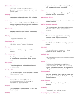 Sail under false colours                                                                  People say this when pouring a drink as a way of telling you
                                                                                          to tell them when there's enough in your glass.
            Someone who sails under false colours (colors) is
            hypocritical or pretends to be something they aren't in order     Say-so
            to deceive people.
                                                                                          If you do something on someone else's say-so, you do it on
Salad days                                                                                the authority, advice or recommendation.

            Your salad days are an especially happy period of your life.      Scales fall from your eyes

Salt in a wound                                                                           When the scales fall from your eyes, you suddenly realise the
                                                                                          truth about something.
            If you rub salt in a wound, you make someone feel bad about
            something that is already a painful experience. 'Pour salt on a   Scare the daylights out of someone
            wound' is an alternative form of the idiom.
                                                                                          If you scare the daylights out of someone, you terrify them.
Salt of the earth                                                                         (This can be made even stronger by saying 'the living
                                                                                          daylights'.)
            People who are salt of the earth are decent, dependable and
            unpretentious.                                                    Scarlet woman

Salty dog                                                                                 This idiom is used as a pejorative term for a sexually
                                                                                          promiscuous woman, especially an adulteress.
            A salty dog is an experienced sailor.
                                                                              Scattered to the four winds
Same old, same old
                                                                                          If something's scattered to the four winds, it goes out in all
            When nothing changes, it's the same old, same old.                            directions.

Save face                                                                     Scent blood

            If someone saves face, they manage to protect their                           If you can scent blood, you feel that a rival is having
            reputation.                                                                   difficulties and you are going to beat them.

Save someone's bacon                                                          Schoolyard pick

            If something saves your bacon, it saves your life or rescues                  When people take it in turns to choose a member of a team, it
            you from a desperate situation. People can also save your                     is a schoolyard pick.
            bacon.
                                                                              Scot free
Save your skin
                                                                                          If someone escapes scot free, they avoid payment or
            If someone saves their skin, they manage to avoid getting                     punishment. 'Scot' is an old word for a tax, so it originally
            into serious trouble.                                                         referred to avoiding taxes, though now has a wider sense of
                                                                                          not being punished for someone that you have done.
Saved by the bell
                                                                              Scraping the barrel
            If you are saved by the bell, you are rescued from a danger or
            a tricky situation just in time.                                              When all the best people, things or ideas and so on are used
                                                                                          up and people try to make do with what they have left, they
Saving grace                                                                              are scraping the barrel.

            If someone has some character defects, but has a                  Scream blue murder
            characteristic that compensate for their failings and
            shortcomings, this is their saving grace.                                     If someone shouts very loudly in anger, or fear, they scream
                                                                                          blue murder.
Say uncle
                                                                              Screw loose
            (USA) If you say uncle, you admit defeat. ('Cry uncle' is an
            alternative form.)                                                            If someone has a screw loose, they are crazy.

Say when                                                                      Screwed if you do, screwed if you don't
 