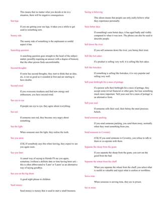 This means that no matter what you decide or do in a                 Seeing is believing
           situation, there will be negative consequences.
                                                                                          This idiom means that people can only really believe what
Sea legs                                                                                  they experience personally.

           If you are getting your sea legs, it takes you a while to get        Seen better days
           used to something new.
                                                                                          If something's seen better days, it has aged badly and visibly
Seamy side                                                                                compared to when it was new. The phrase can also be used to
                                                                                          describe people.
           The seamy side of something is the unpleasant or sordid
           aspect it has.                                                       Sell down the river

Searching question                                                                        If you sell someone down the river, you betray their trust.

           A searching question goes straight to the heart of the subject       Sell like hot cakes
           matter, possibly requiring an answer with a degree of honesty
           that the other person finds uncomfortable.                                     If a product is selling very well, it is selling like hot cakes.

Second thoughts                                                                 Sell like hotcakes

           If some has second thoughts, they start to think that an idea,                 If something is selling like hotcakes, it is very popular and
           etc, is not as good as it sounded at first and are starting to                 selling very well.
           have doubts.
                                                                                Sell your birthright for a mess of pottage
Second wind
                                                                                          If a person sells their birthright for a mess of pottage, they
           If you overcome tiredness and find new energy and                              accept some trivial financial or other gain, but lose something
           enthusiasm, you have second wind.                                              much more important. 'Sell your soul for a mess of pottage' is
                                                                                          an alternative form.
See eye to eye
                                                                                Sell your soul
           If people see eye to eye, they agree about everything.
                                                                                          If someone sells their soul, their betray the most precious
See red                                                                                   beliefs.

           If someone sees red, they become very angry about                    Send someone packing
           something.
                                                                                          If you send someone packing, you send them away, normally
See the light                                                                             when they want something from you.

           When someone sees the light, they realise the truth.                 Send someone to Coventry

See you anon                                                                              (UK) If you send someone to Coventry, you refuse to talk to
                                                                                          them or co-operate with them.
           (UK) If somebody says this when leaving, they expect to see
           you again soon.                                                      Separate the sheep from the goats

See you later                                                                             If you separate the sheep from the goats, you sort out the
                                                                                          good from the bad.
           A casual way of saying to friends I'll see you again,
           sometime, (without a definite date or time having been set) -        Separate the wheat from the chaff
           this is often abbreviated to 'Later' or 'Laters' as an alternative
           way of saying goodbye.                                                         When you separate the wheat from the chaff, you select what
                                                                                          is useful or valuable and reject what is useless or worthless.
See you on the big drum
                                                                                Serve time
           A good night phrase to children.
                                                                                          When someone is serving time, they are in prison.
Seed money
                                                                                Set in stone
           Seed money is money that is used to start a small business.
 