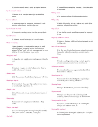 If something is set in stone, it cannot be changed or altered.               If you shed light on something, you make it clearer and easier
                                                                                       to understand.
Set the wheels in motion
                                                                             Shifting sands
          When you set the wheels in motion, you get something
          started.                                                                     If the sands are shifting, circumstances are changing.

Set your sights on                                                           Shilly-shally

          If you set your sights on someone or something, it is your                   If people shilly-shally, they can't make up their minds about
          ambition to beat them or to achieve that goal.                               something and put off the decision.

Seven sheets to the wind                                                     Ship came in

          If someone is seven sheets to the wind, they are very drunk.                 If your ship has come in, something very good has happened
                                                                                       to you.
Seventh heaven
                                                                             Shipshape and Bristol fashion
          If you are in seventh heaven, you are extremely happy.
                                                                                       If things are shipshape and Bristol fashion, they are in perfect
Shades of meaning                                                                      working order.

          Shades of meaning is a phrase used to describe the small,          Shoe is on the other foot
          subtle differences in meaning between similar words or
          phrases; 'kid' and 'youth' both refer to young people, but carry             If the shoe is on the other foot, someone is experiencing what
          differing views and ideas about young people.                                they used to make others experience, normally negative
                                                                                       things.
Shaggy dog story
                                                                             Shoestring
          A shaggy dog story is a joke which is a long story with a silly
          end.                                                                         If you do something on a shoestring, you try to spend the
                                                                                       absolute minimum amount of money possible on it.
Shake a leg
                                                                             Shoot down in flames
          If you shake a leg, you are out of bed and active. It can be
          used to tell someone to hurry up.                                            If someone demolishes your argument, it (and you) have
                                                                                       been shot down in flames.
Shanks's pony
                                                                             Shoot from the hip
          (UK) If you go somewhere by Shanks's pony, you walk there.
                                                                                       Someone who shoots from the hip talks very directly or
Shape up or ship out                                                                   insensitively without thinking beforehand.

          If someone has to shape up or ship out, they have to improve       Shoot the breeze
          or leave their job, organisation, etc.
                                                                                       When you shoot the breeze, you chat in a relaxed way.
Sharp as a tack
                                                                             Shoot your wad
          (USA) If someone is as sharp as a tack, they are very clever
          indeed.                                                                      When you have shot your wad, you have expended
                                                                                       everything and have no more to say or do about a matter.
Sharp cookie
                                                                             Shoot yourself in the foot
          Someone who isn't easily deceived or fooled is a sharp
          cookie.                                                                      If you shoot yourself in the foot, you do something that
                                                                                       damages your ambition, career, etc.
Sharpen your pencil
                                                                             Shooting fish in a barrel
          (USA) If someone says this when negotiating, they want the
          other person to make a better offer, a lower price.                          If something is like shooting fish in a barrel, it is so easy that
                                                                                       success is guaranteed.
Shed light
 