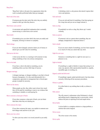 Shop floor                                                                Shrinking violet

          'Shop floor' refers to the part of an organisation where the              A shrinking violet is a shy person who doesn't express their
          work is actually performed rather than just managed.                      views and opinions.

Short end of the stick                                                    Sick and tired

          If someone gets the short end of the stick, they are unfairly             If you are sick and tired of something, it has been going on
          treated or don't get what they deserve.                                   for a long time and you can no longer tolerate it.

Short horse soon curried                                                  Sick as a dog

          A convenient and superficial explanation that is normally                 If somebody's as sick as a dog, they throw up (=vomit)
          unconvincing is a short horse soon curried.                               violently.

Short shrift                                                              Sick as a parrot

          If somebody gives you short shrift, they treat you rudely and             If someone's sick as a parrot about something, they are
          brusquely, showing no interest or sympathy.                               unhappy, disappointed or depressed about it.

Short-change                                                              Sick to death

          If you are short-changed, someone cheats you of money or                  If you are sick to death of something, you have been exposed
          doesn't give you full value for something.                                to so much of it that you cannot take any more.

Shot across the bow                                                       Sight for sore eyes

          A shot across the bow is a warning to tell someone to stop                Someone or something that is a sight for sore eyes is a
          doing something or face very serious consequences.                        pleasure to see.

Shot in the dark                                                          Sight to behold

          If you have a shot in the dark at something, you try                      If something is a sight to behold, it means that seeing it is in
          something where you have little hope of success.                          some way special, either spectacularly beautiful or, equally,
                                                                                    incredibly ugly or revolting, etc.
Shotgun marriage
                                                                          Signed, sealed and delivered
          A shotgun marriage, or shotgun wedding, is one that is forced
          because of pregnancy. It is also used idiomatically for a                 If something's signed, sealed and delivered, it has been done
          compromise, agreement or arrangement that is forced upon                  correctly, following all the necessary procedures.
          groups or people by necessity.
                                                                          Silence is golden
Show me the money
                                                                                    It is often better to say nothing than to talk, so silence is
          When people say this, they either want to know how much                   golden.
          they will be paid for something or want to see evidence that
          something is valuable or worth paying for.                      Silly season

Show someone a clean pair of heels                                                  The silly season is midsummer when Parliament is closed
                                                                                    and nothing much is happening that is newsworthy, which
          If you show someone a clean pair of heels, you run faster                 reduces the press to reporting trivial and stupid stories.
          than them when they are chasing you.
                                                                          Silver bullet
Show someone the ropes
                                                                                    A silver bullet is a complete solution to a large problem, a
          If you show someone the ropes, you explain to someone new                 solution that seems magical.
          how things work and how to do a job.
                                                                          Silver screen
Show your true colors
                                                                                    The silver screen is the cinema.
          To show your true colors is to reveal yourself as you really
          are.                                                            Silver surfer
 