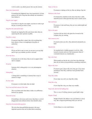 A silver surfer is an elderly person who uses the internet.       Skate on thin ice

Since time immemorial                                                                    If someone is skating on thin ice, they are taking a big risk.

             If something has happened since time immemorial, it's been        Skeleton in the closet
             going on for such a long time that nobody can remember a
             time without it.                                                            If someone has a skeleton in the closet, they have a dark,
                                                                                         shameful secret in their past that they want to remain secret.
Sing for your supper
                                                                               Skin and bones
             If you have to sing for your supper, you have to work to get
             the pay or reward you need or want.                                         If someone is skin and bones, they are very underweight and
                                                                                         look bad.
Sing from the same hymn sheet
                                                                               Skin in the game
             If people are singing from the same hymn sheet, they are
             expressing the same opinions in public.                                     A person who has skin in the game has invested in the
                                                                                         company they are running.
Sing like a canary
                                                                               Skin someone alive
             If someone sings like a canary, they tell everything they
             know about a crime or wrongdoing to the police or                           If someone skins you alive, they admonish and punish you
             authorities.                                                                hard.

Sink or swim                                                                   Skunkworks

             Of you are left to sink or swim, no one gives you any help                  An unauthorised, or hidden program or activity, often
             and it's up to you whether you fail or succeed.                             research-oriented, and out of the bureaucratic chain of
                                                                                         command is known as a 'skunkworks'.
Sit on the fence
                                                                               Sky is the limit
             If someone sits on the fence, they try not to support either
             side in a dispute.                                                          When people say that the sky is the limit, they think that
                                                                                         there are no limits to the possibilities something could have.
Sit pretty
                                                                               Slap on the wrist
             Someone who's sitting pretty is in a very advantageous
             situation.                                                                  If someone gets a slap on the wrist, they get a very minor
                                                                                         punishment when they could have been punished more
Sitting duck                                                                             severely.

             A sitting duck is something or someone that is easy to            Sleep like a baby
             criticise or target.
                                                                                         If you sleep very well, you sleep like a baby.
Six feet under
                                                                               Sleep like a log
             If someone is six feet under, they are dead.
                                                                                         If you sleep like a log, you sleep very soundly.
Six of one and half-a-dozen of the other
                                                                               Sleep well- don't let the bedbugs bite
             This is an idiom used when there is little or no difference
             between two options.                                                        This is a way of wishing someone a good night's sleep.

Sixes and sevens                                                               Sleight of hand

             If something is all at sixes and sevens, then there is a lot of             Sleight of hand is the ability to use your hands in a clever
             disagreement and confusion about what should be done.                       way, like a magician performing tricks you can't see.

Sixty-four-thousand-dollar-question                                            Slim chance

             The sixty-four-thousand-dollar-question is the most                         A slim chance is a very small chance.
             important question that can be asked about something.
 