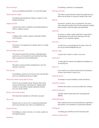 Slip of the tongue                                                                      If something is small beer, it's unimportant.

          If you say something accidentally, it is a slip of the tongue.    Small dog, tall weeds

Slip through one's fingers                                                              This idiom is used to describe someone the speaker does not
                                                                                        believe has the ability or resources to handle a task or job.
          If something slips through one‟s fingers it escapes or is lost
          through carelessness.                                             Small fry

Slippery customer                                                                       If someone is small fry, they are unimportant. The term is
                                                                                        often used when the police arrest the less important criminals,
          A person from whom it is difficult to get anything definite or                but are unable to catch the leaders and masterminds.
          fixed is a slippery customer.
                                                                            Small-time
Slippery slope
                                                                                        If a person or a thing is called 'small-time' it means they're
          A slippery slope is where a measure would lead to further                     inconsequential, not worth much, don't play in the 'big
          worse measures.                                                               leagues', as in 'a small-time operator'.

Slough of despond                                                           Smart Alec

          If someone is very depressed or in despair, they're in a slough               A smart Alec is a conceited person who likes to show off
          of despond.                                                                   how clever and knowledgeable they are.

Slow and steady wins the race                                               Smart as a whip

          This expression means that consistency, although progress                     A person who is smart as a whip is very clever.
          may be slow, will eventually be more beneficial than being
          hasty or careless just to get something done.                     Smarty pants

Slow boat to China                                                                      A smarty pants is someone who displays the intelligence in
                                                                                        an annoying way.
          This idiom is used to describe something that is very slow
          and takes a long time.                                            Smell a rat

Slow but sure                                                                           If you smell a rat, you know instinctively that something is
                                                                                        wrong or that someone is lying to you.
          If something or someone is slow but sure, they may take their
          time to do something, but they are reliable.                      Smoke and mirrors

Slower than molasses going uphill in January                                            An attempt to conceal something is smoke and mirrors.

          (USA) To move extremely slowly. Molasses drips slowly             Smoke like a chimney
          anyway but add January cold and gravity, dripping uphill
          would be an impossibility, thereby making the molasses                        Someone who smokes very heavily smokes like a chimney.
          move very slowly indeed!
                                                                            Smoke the peace pipe
Slowly, slowly catchy monkey
                                                                                        If people smoke the peace pipe, they stop arguing and
          This means that eventually you will achieve your goal.                        fighting.

Sly as a fox                                                                Smokestack industry

          Someone who is as sly as a fox is cunning and experienced                     Heavy industries like iron and steel production, especially if
          and can get what they want, often in an underhand way.                        they produce a lot of pollution, are smokestack industries.

Smack in the face                                                           Smoking gun

          If something is a smack in the face, it is a shock, usually one               A smoking gun is definitive proof of someone's guilt.
          that impedes progress.
                                                                            Smooth as a baby's bottom
Small beer
 