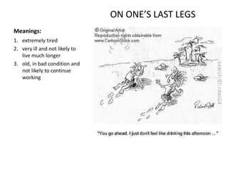 ON ONE’S LAST LEGS
Meanings:
1. extremely tired
2. very ill and not likely to
   live much longer
3. old, in bad condition and
   not likely to continue
   working
 