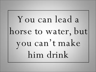 You can lead a horse to water, but you can’t make him drink 