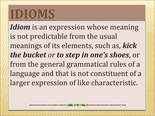 Idiom is an expression whose meaning
is not predictable from the usual
meanings of its elements, such as, kick
the bucket or to step in one’s shoes, or
from the general grammatical rules of a
language and that is not constituent of a
larger expression of like characteristic.
 