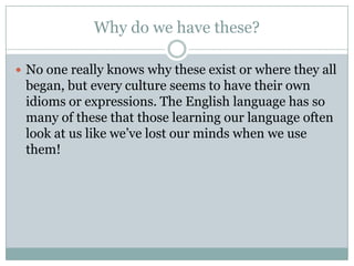 Why do we have these?
 No one really knows why these exist or where they all
began, but every culture seems to have their own
idioms or expressions. The English language has so
many of these that those learning our language often
look at us like we’ve lost our minds when we use
them!
 
