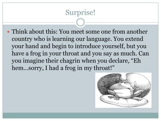 Surprise!
 Think about this: You meet some one from another
country who is learning our language. You extend
your hand and begin to introduce yourself, but you
have a frog in your throat and you say as much. Can
you imagine their chagrin when you declare, “Eh
hem…sorry, I had a frog in my throat!”
 