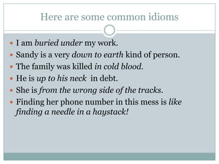 Here are some common idioms
 I am buried under my work.
 Sandy is a very down to earth kind of person.
 The family was killed in cold blood.
 He is up to his neck in debt.
 She is from the wrong side of the tracks.
 Finding her phone number in this mess is like
finding a needle in a haystack!
 