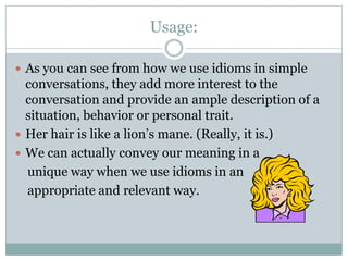 Usage:
 As you can see from how we use idioms in simple
conversations, they add more interest to the
conversation and provide an ample description of a
situation, behavior or personal trait.
 Her hair is like a lion’s mane. (Really, it is.)
 We can actually convey our meaning in a
unique way when we use idioms in an
appropriate and relevant way.
 