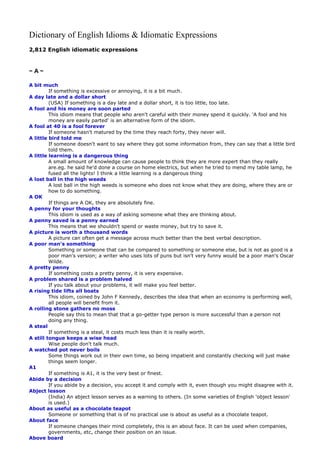 Dictionary of English Idioms & Idiomatic Expressions
2,812 English idiomatic expressions

~A~
A bit much
If something is excessive or annoying, it is a bit much.
A day late and a dollar short
(USA) If something is a day late and a dollar short, it is too little, too late.
A fool and his money are soon parted
This idiom means that people who aren't careful with their money spend it quickly. 'A fool and his
money are easily parted' is an alternative form of the idiom.
A fool at 40 is a fool forever
If someone hasn't matured by the time they reach forty, they never will.
A little bird told me
If someone doesn't want to say where they got some information from, they can say that a little bird
told them.
A little learning is a dangerous thing
A small amount of knowledge can cause people to think they are more expert than they really
are.eg. he said he'd done a course on home electrics, but when he tried to mend my table lamp, he
fused all the lights! I think a little learning is a dangerous thing
A lost ball in the high weeds
A lost ball in the high weeds is someone who does not know what they are doing, where they are or
how to do something.
A OK
If things are A OK, they are absolutely fine.
A penny for your thoughts
This idiom is used as a way of asking someone what they are thinking about.
A penny saved is a penny earned
This means that we shouldn't spend or waste money, but try to save it.
A picture is worth a thousand words
A picture can often get a message across much better than the best verbal description.
A poor man's something
Something or someone that can be compared to something or someone else, but is not as good is a
poor man's version; a writer who uses lots of puns but isn't very funny would be a poor man's Oscar
Wilde.
A pretty penny
If something costs a pretty penny, it is very expensive.
A problem shared is a problem halved
If you talk about your problems, it will make you feel better.
A rising tide lifts all boats
This idiom, coined by John F Kennedy, describes the idea that when an economy is performing well,
all people will benefit from it.
A rolling stone gathers no moss
People say this to mean that that a go-getter type person is more successful than a person not
doing any thing.
A steal
If something is a steal, it costs much less than it is really worth.
A still tongue keeps a wise head
Wise people don't talk much.
A watched pot never boils
Some things work out in their own time, so being impatient and constantly checking will just make
things seem longer.
A1
If something is A1, it is the very best or finest.
Abide by a decision
If you abide by a decision, you accept it and comply with it, even though you might disagree with it.
Abject lesson
(India) An abject lesson serves as a warning to others. (In some varieties of English 'object lesson'
is used.)
About as useful as a chocolate teapot
Someone or something that is of no practical use is about as useful as a chocolate teapot.
About face
If someone changes their mind completely, this is an about face. It can be used when companies,
governments, etc, change their position on an issue.
Above board

 