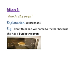 Idiom 1:
'Bun in the oven'
Explanation:be pregnant
E.g.I don't think Jan will come to the bar because
she has a bun in the oven.
 