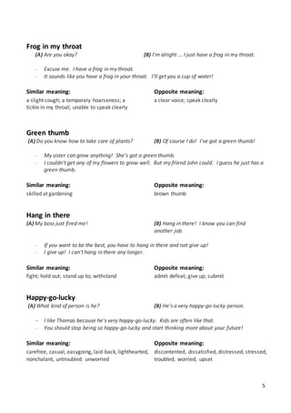 5
Frog in my throat
(A) Are you okay? (B) I'm alright ... I just have a frog in my throat.
 Excuse me. I have a frog in my throat.
 It sounds like you have a frog in your throat. I'll get you a cup of water!
Similar meaning:
a slight cough; a temporary hoarseness; a
tickle in my throat; unable to speak clearly
Opposite meaning:
a clear voice; speak clearly
Green thumb
(A) Do you know how to take care of plants? (B) Of course I do! I've got a green thumb!
 My sister can grow anything! She's got a green thumb.
 I couldn't get any of my flowers to grow well. But my friend John could. I guess he just has a
green thumb.
Similar meaning:
skilled at gardening
Opposite meaning:
brown thumb
Hang in there
(A) My boss just fired me! (B) Hang in there! I know you can find
another job.
 If you want to be the best, you have to hang in there and not give up!
 I give up! I can't hang in there any longer.
Similar meaning:
fight; hold out; stand up to; withstand
Opposite meaning:
admit defeat; give up; submit
Happy-go-lucky
(A) What kind of person is he? (B) He's a very happy-go-lucky person.
 I like Thomas because he's very happy-go-lucky. Kids are often like that.
 You should stop being so happy-go-lucky and start thinking more about your future!
Similar meaning:
carefree, casual, easygoing, laid-back, lighthearted,
nonchalant, untroubled, unworried
Opposite meaning:
discontented, dissatisfied, distressed, stressed,
troubled, worried, upset
 