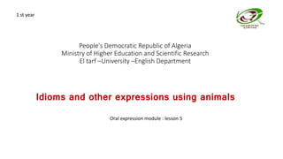 People's Democratic Republic of Algeria
Ministry of Higher Education and Scientific Research
El tarf –University –English Department
Idioms and other expressions using animals
Oral expression module : lesson 5
1 st year
 