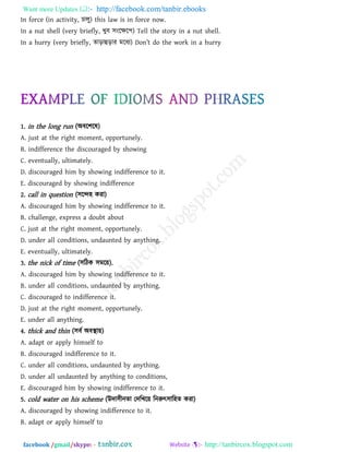 Want more Updates  http://facebook.com/tanbir.ebooks
facebook /gmail/skype: - http://tanbircox.blogspot.com
In force (in activity, চারু) this law is in force now.
In a nut shell (very briefly, খুফ ঳ংরক্ষর঩) Tell the story in a nut shell.
In a hurry (very briefly, োড়াহুড়ায ভরধয) Don’t ^o tb_ work in [ hurry
1. in the long run (অফর঱রল)
A. just at the right moment, opportunely.
B. indifference the discouraged by showing
C. eventually, ultimately.
D. discouraged him by showing indifference to it.
E. discouraged by showing indifference
2. call in question (঳রে঴ কযা)
A. discouraged him by showing indifference to it.
B. challenge, express a doubt about
C. just at the right moment, opportunely.
D. under all conditions, undaunted by anything.
E. eventually, ultimately.
3. the nick of time (঳রিক ঳ভর৞).
A. discouraged him by showing indifference to it.
B. under all conditions, undaunted by anything.
C. discouraged to indifference it.
D. just at the right moment, opportunely.
E. under all anything.
4. thick and thin (঳ফথ অফস্থা৞)
A. adapt or apply himself to
B. discouraged indifference to it.
C. under all conditions, undaunted by anything.
D. under all undaunted by anything to conditions,
E. discouraged him by showing indifference to it.
5. cold water on his scheme (উদা঳ীনো তদরখর৞ রনরুৎ঳ার঴ে কযা)
A. discouraged by showing indifference to it.
B. adapt or apply himself to
 