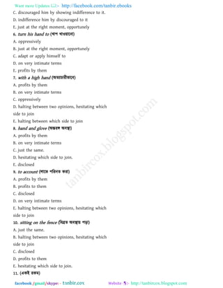 Want more Updates  http://facebook.com/tanbir.ebooks
facebook /gmail/skype: - http://tanbircox.blogspot.com
C. discouraged him by showing indifference to it.
D. indifference him by discouraged to it
E. just at the right moment, opportunely
6. turn his hand to (খা঩ খাও৞ারনা)
A. oppressively
B. just at the right moment, opportunely
C. adapt or apply himself to
D. on very intimate terms
E. profits by them
7. with a high hand (অেযাচাযীবারফ)
A. profits by them
B. on very intimate terms
C. oppressively
D. halting between two opinions, hesitating which
side to join
E. halting between which side to join
8. hand and glove (অন্তযঙ্গ অফস্থা)
A. profits by them
B. on very intimate terms
C. just the same.
D. hesitating which side to join.
E. disclosed
9. to account (রারব ঩রযনে কযা)
A. profits by them
B. profits to them
C. disclosed
D. on very intimate terms
E. halting between two opinions, hesitating which
side to join
10. sitting on the fence (রফব্রে অফস্থা৞ ঩ড়া)
A. just the same.
B. halting between two opinions, hesitating which
side to join
C. disclosed
D. profits to them
E. hesitating which side to join.
11. (একই যকভ)
 