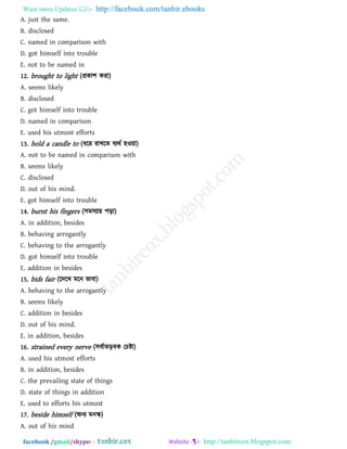 Want more Updates  http://facebook.com/tanbir.ebooks
facebook /gmail/skype: - http://tanbircox.blogspot.com
A. just the same.
B. disclosed
C. named in comparison with
D. got himself into trouble
E. not to be named in
12. brought to light (প্রকা঱ কযা)
A. seems likely
B. disclosed
C. got himself into trouble
D. named in comparison
E. used his utmost efforts
13. hold a candle to (ধরয যাখরে ফযথথ ঴ও৞া)
A. not to be named in comparison with
B. seems likely
C. disclosed
D. out of his mind.
E. got himself into trouble
14. burnt his fingers (঳ভ঳যা৞ ঩ড়া)
A. in addition, besides
B. behaving arrogantly
C. behaving to the arrogantly
D. got himself into trouble
E. addition in besides
15. bids fair (রদরখ ভরন বাফা)
A. behaving to the arrogantly
B. seems likely
C. addition in besides
D. out of his mind.
E. in addition, besides
16. strained every nerve (঳ফথােড়ফক তচষ্টা)
A. used his utmost efforts
B. in addition, besides
C. the prevailing state of things
D. state of things in addition
E. used to efforts his utmost
17. beside himself (অনয ভনস্ক)
A. out of his mind
 