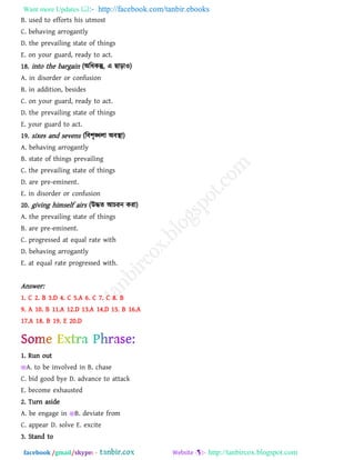 Want more Updates  http://facebook.com/tanbir.ebooks
facebook /gmail/skype: - http://tanbircox.blogspot.com
B. used to efforts his utmost
C. behaving arrogantly
D. the prevailing state of things
E. on your guard, ready to act.
18. into the bargain (অরধকন্তু, এ ছাড়াও)
A. in disorder or confusion
B. in addition, besides
C. on your guard, ready to act.
D. the prevailing state of things
E. your guard to act.
19. sixes and sevens (রফ঱ৃঙ্খরা অফস্থা)
A. behaving arrogantly
B. state of things prevailing
C. the prevailing state of things
D. are pre-eminent.
E. in disorder or confusion
20. giving himself airs (উদ্ধে আচযন কযা)
A. the prevailing state of things
B. are pre-eminent.
C. progressed at equal rate with
D. behaving arrogantly
E. at equal rate progressed with.
Answer:
1. C 2. B 3.D 4. C 5.A 6. C 7. C 8. B
9. A 10. B 11.A 12.D 13.A 14.D 15. B 16.A
17.A 18. B 19. E 20.D
1. Run out
A. to be involved in B. chase
C. bid good bye D. advance to attack
E. become exhausted
2. Turn aside
A. be engage in B. deviate from
C. appear D. solve E. excite
3. Stand to
 