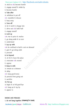 Want more Updates  http://facebook.com/tanbir.ebooks
facebook /gmail/skype: - http://tanbircox.blogspot.com
A. stick to B. become hostile
C. engage oneself D. abide by
E. become hostile
4. Take after
A. withdraw B. put off
C. resemble D. discuss
E. keep away
5. Turn off
A. let it work B. change into
C. drive out D. half/ halt
E. engage oneself
6. Look up
A. rise in price B. resolve
C. go along aside D. to over
E. understand
7. Lay up with
A. be confined in bed B. cost on demand
C. gaze D. go along aside
E. proceed
8. Go beyond
A. sit for B. leave the place
C. overcome D. exceed
E. oppose
9. Keep in with
A. remain at a distance
B. delay
C. keep good terms
D. prevent from going out
E. sacrifice
10. Put up
A. begin B. to bid good bye
C. hang up D. lay by
E. appear in
IDIOMS AND PHRASES
1. do not hang together (঳াভঞ্জ঳য঩ূিথ না ঴ও৞া)
 