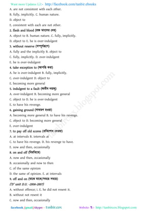 Want more Updates  http://facebook.com/tanbir.ebooks
facebook /gmail/skype: - http://tanbircox.blogspot.com
A. are not consistent with each other.
B. fully, implicitly. C. human nature.
D. object to
E. consistent with each are not other.
2. flesh and blood (যি ভাংর঳য তদ঴)
A. object to B. human nature. C. fully, implicitly.
D. object to E. he is over-indulgent
3. without reserve (঳ম্পূিথরূর঩)
A. fully and the implicitly B. object to
C. fully, implicitly. D. over-indulgent
E. he is over-indulgent
4. take exception to (আ঩রত কযা)
A. he is over-indulgent B. fully, implicitly.
C. over-indulgent D. object to
E. becoming more general
5. indulgent to a fault (অেীফ দ৞ারু)
A. over-indulgent B. becoming more general
C. object to D. he is over-indulgent
E. to have his revenge.
6. gaining ground (঳াধাযি ঴ও৞া)
A. becoming more general B. to have his revenge.
C. object to D. becoming more general
E. over-indulgent
7. to pay off old scores (প্ররের঱াধ তনও৞া)
A. at intervals B. intervals at
C. to have his revenge. D. his revenge to have.
E. now and then, occasionally
8. on and off (রফযরেরে)
A. now and then, occasionally
B. occasionally and now to then
C. of the same opinion
D. the same of opinion. E. at intervals
9. off and on (ভারঝ ভারঝ/঳ভর৞ ঳ভর৞)
(‘D’ unit D.U. -2006-2007)
A. without offence; i. E. he did not resent it.
B. without not resent it
C. now and then, occasionally
 