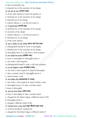 Want more Updates  http://facebook.com/tanbir.ebooks
facebook /gmail/skype: - http://tanbircox.blogspot.com
D. then occasionally now
E. thwarted me in the execution of my design.
10. we are at one (একভে ঴ও৞া)
A. of the same opinion B. same the opinion of
C. thwarted me in the execution of my design.
D. thwarted me of my design.
E. without offence; i. e. he did not resent it.
11. in good part (আ঩রত ছাড়া)
A. thwarted me in the execution of my design.
B. execution of my design
C. without offence; i. e. he did not resent it.
D. thwarted me of my design.
E. of the same opinion.
12. put a spoke in my wheel (আ঩ন করভথ ফাধা তদ৞া)
A. distinguished himself B. know it thoroughly
C. thwarted me in the execution of my design.
D. thoroughly know it E. met with a cold reception
13. he made his mark (প্ররেরষ্ঠে কযা)
A. know it thoroughly B. thoroughly know it
C. met with a cold reception
D. distinguished himself E. with a cold met reception
14. [t my `ina_r’s _n^s (঳ম্পূিথরূর঩ জানা)
A. met with a cold reception B. know it thoroughly
C. take a resolute stand D. thoroughly know it
E. stand resolute a take
15. has fallen flat (গ্র঴িরমাগযো না ঩াও৞া)
A. met with a cold reception B. stand resolute a take
C. thoroughly know it D. take a resolute stand
E. know it thoroughly
16. put my foot down (অির থাকা)
A. know it thoroughly B. take a resolute stand
C. changed for the better; begun a different mode of life.
D. thoroughly know it
E. changed a different mode of life.
17. turned over a new leaf (নেুন জীফরনয ঳ূচনা কযা)
A. resolved, decided B. reminds me
C. changed for the better; begun a different mode of
 